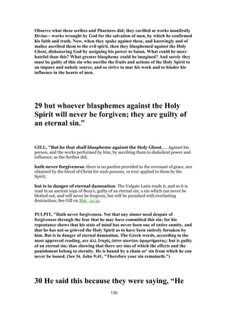 Observe what these scribes and Pharisees did; they cavilled at works manifestly
Divine—works wrought by God for the salvation of men, by which he confirmed
his faith and truth. Now, when they spake against these, and knowingly and of
malice ascribed them to the evil spirit, then they blasphemed against the Holy
Ghost, dishonoring God by assigning his power to Satan. What could be more
hateful than this? What greater blasphemy could be imagined? And surely they
must be guilty of this sin who ascribe the fruits and actions of the Holy Spirit to
an impure and unholy source, and so strive to mar his work and to hinder his
influence in the hearts of men.
29 but whoever blasphemes against the Holy
Spirit will never be forgiven; they are guilty of
an eternal sin.”
GILL, "But he that shall blaspheme against the Holy Ghost,.... Against his
person, and the works performed by him, by ascribing them to diabolical power and
influence, as the Scribes did,
hath never forgiveness: there is no pardon provided in the covenant of grace, nor
obtained by the blood of Christ for such persons, or ever applied to them by the
Spirit;
but is in danger of eternal damnation. The Vulgate Latin reads it, and so it is
read in an ancient copy of Beza's, guilty of an eternal sin; a sin which can never be
blotted out, and will never be forgiven, but will be punished with everlasting
destruction; See Gill on Mat_12:32.
PULPIT, "Hath never forgiveness. Not that any sinner need despair of
forgiveness through the fear that he may have committed this sin; for his
repentance shows that his state of mind has never been one of entire enmity, and
that he has not so grieved the Holy Spirit as to have been entirely forsaken by
him. But is in danger of eternal damnation. The Greek words, according to the
most approved reading, are ἀλλ ἔνοχός ἐστιν αἰωνίου ἁμαρτήματος: but is guilty
of an eternal sin; thus showing that there are sins of which the effects and the
punishment belong to eternity. He is bound by a chain or' sin from which he can
never be loosed. (See St. John 9:41, "Therefore your sin remaineth.")
30 He said this because they were saying, “He
136
 