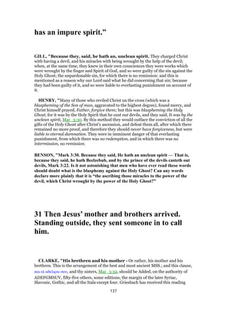 has an impure spirit.”
GILL, "Because they, said, he hath an, unclean spirit. They charged Christ
with having a devil, and his miracles with being wrought by the help of the devil;
when, at the same time, they knew in their own consciences they were works which
were wrought by the finger and Spirit of God, and so were guilty of the sin against the
Holy Ghost; the unpardonable sin, for which there is no remission: and this is
mentioned as a reason why our Lord said what he did concerning that sin; because
they had been guilty of it, and so were liable to everlasting punishment on account of
it.
HENRY, "Many of those who reviled Christ on the cross (which was a
blaspheming of the Son of man, aggravated to the highest degree), found mercy, and
Christ himself prayed, Father, forgive them; but this was blaspheming the Holy
Ghost, for it was by the Holy Spirit that he cast out devils, and they said, It was by the
unclean spirit, Mar_3:30. By this method they would outface the conviction of all the
gifts of the Holy Ghost after Christ's ascension, and defeat them all, after which there
remained no more proof, and therefore they should never have forgiveness, but were
liable to eternal damnation. They were in imminent danger of that everlasting
punishment, from which there was no redemption, and in which there was no
intermission, no remission.
BENSON, "Mark 3:30. Because they said, He hath an unclean spirit — That is,
because they said, he hath Beelzebub, and by the prince of the devils casteth out
devils, Mark 3:22. Is it not astonishing that men who have ever read these words
should doubt what is the blasphemy against the Holy Ghost? Can any words
declare more plainly that it is “the ascribing those miracles to the power of the
devil, which Christ wrought by the power of the Holy Ghost?”
31 Then Jesus’ mother and brothers arrived.
Standing outside, they sent someone in to call
him.
CLARKE, "His brethren and his mother - Or rather, his mother and his
brethren. This is the arrangement of the best and most ancient MSS.; and this clause,
και αᅷ αδελφαι σου, and thy sisters, Mar_3:32, should be Added, on the authority of
ADEFGMSUV, fifty-five others, some editions, the margin of the later Syriac,
Slavonic, Gothic, and all the Itala except four. Griesbach has received this reading
137
 