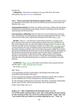 into the text.
Calling him - This clause is wanting in one copy of the Itala. The Codex
Alexandrinus has ζητουντες αυτον, seeking him.
GILL, "There came then his brethren and his mother,.... At the same time he
was speaking to the Scribes, who seem to be different persons from his friends and
kinsmen, Mar_3:21,
and standing without; for Christ was within, in the house, talking with the Scribes
and Pharisees, and preaching to the people; and the crowd being so great, that they
could not get into the house; they
sent unto him, calling him: they not only sent one in to let him know who they
were, and that they were without doors, desirous to speak with him; but also, with a
voice as loud as they could, called to him themselves; See Gill on Mat_12:46.
HENRY, "Here is, 1. The disrespect which Christ's kindred, according to the
flesh, showed to him, when he was preaching (and they knew very well that he was
then in his element); they not only stood without, having no desire to come in, and
hear him, but they sent in a message to call him out to them (Mar_3:31, Mar_3:32),
as if he must leave his work, to hearken to their impertinences; it is probable that
they had no business with him, only sent for him on purpose to oblige him to break
off, lest he should kill himself. He knew how far his strength would go, and preferred
the salvation of souls before his own life, and soon after made it to appear with a
witness; it was therefore an idle thing for them, under pretence of his sparing
himself, to interrupt him; and it was worse, if really they had business with him,
when they knew he preferred his business, as a Saviour, so much before any other
business.
JAMIESON, "Mar_3:31-35. His mother and brethren seek to speak with him
and the reply. ( = Mat_12:46-50; Luk_8:19-21).
See on Mat_12:46-50.
SBC, "Note:—
I. The spirituality of Christ’s relationships. The kinship of the body is held
subordinate to the kinship of the spirit.
II. The true bond of communion with Christ is obedience to God’s will. (1) There is
but one infallible will. (2) That will appeals for universal obedience.
III. The privileges resulting from communion with Christ. (a) Intimate relationship—
mother, sister, brother. (b) Social communion—this is the family idea.
Parker, City Temple, 1871, p. 71.
BARCLAY, "THE CONDITIONS OF KINSHIP (Mark 3:31-35)
3:31-35 His mother and his brothers came. They stood outside and sent someone
in with a message to him. The crowd were sitting round him. "Look!" they said,
"your mother and your brothers are outside inquiring for you." "Who" he
138
 