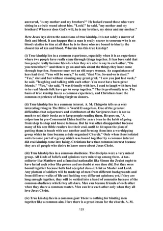 answered, "is my mother and my brothers?" He looked round those who were
sitting in a circle round about him. "Look!" he said, "my mother and my
brothers! Whoever does God's will, he is my brother, my sister and my mother."
Here Jesus lays down the conditions of true kinship. It is not solely a matter of
flesh and blood. It can happen that a man is really nearer to someone who is no
blood relation to him at all than he is to those who are bound to him by the
closest ties of kin and blood. Wherein lies this true kinship?
(i) True kinship lies in a common experience, especially when it is an experience
where two people have really come through things together. It has been said that
two people really become friends when they are able to say to each other, "Do
you remember?" and then to go on and talk about the things they have come
through together. Someone once met an old negro woman. An acquaintance of
hers had died. "You will be sorry," he said, "that Mrs. So-and-so is dead."
"Yes," she said but without showing any great grief. "I saw you just last week,"
he said, "laughing and talking with each other. You must have been great
friends." "Yes," she said, "I was friendly with her. I used to laugh with her; but
to be real friends folk have got to weep together." That is profoundly true. The
basis of true kinship lies in a common experience, and Christians have the
common experience of being forgiven sinners.
(ii) True kinship lies in a common interest. A. M. Chirgwin tells us a very
interesting thing in The Bible in World Evangelism. One of the greatest
difficulties that colporteurs and distributors of the Scriptures have is not so
much to sell their books as to keep people reading them. He goes on, "A
colporteur in pre-Communist China had for years been in the habit of going
from shop to shop and house to house. But he was often disappointed because
many of his new Bible readers lost their zeal, until he hit upon the plan of
putting them in touch with one another and forming them into a worshipping
group which in time became a duly organized Church." Only when these isolated
units became part of a group which was bound together by a common interest
did real kinship come into being. Christians have that common interest because
they are all people who desire to know more about Jesus Christ.
(iii) True kinship lies in a common obedience. The disciples were a very mixed
group. All kinds of beliefs and opinions were mixed up among them. A tax-
collector like Matthew and a fanatical nationalist like Simon the Zealot ought to
have hated each other like poison and no doubt at one time did. But they were
bound together because both had accepted Jesus Christ as Master and Lord.
Any platoon of soldiers will be made up of men from different backgrounds and
from different walks of life and holding very different opinions; yet, if they are
long enough together, they will be welded into a band of comrades because of the
common obedience which they all share. Men can become friends of each other
when they share a common master. Men can love each other only when they all
love Jesus Christ.
(iv) True kinship lies in a common goat There is nothing for binding men
together like a common aim. Here there is a great lesson for the church. A. M.
139
 