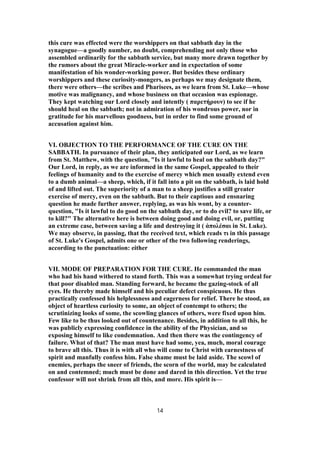 this cure was effected were the worshippers on that sabbath day in the
synagogue—a goodly number, no doubt, comprehending not only those who
assembled ordinarily for the sabbath service, but many more drawn together by
the rumors about the great Miracle-worker and in expectation of some
manifestation of his wonder-working power. But besides these ordinary
worshippers and these curiosity-mongers, as perhaps we may designate them,
there were others—the scribes and Pharisees, as we learn from St. Luke—whose
motive was malignancy, and whose business on that occasion was espionage.
They kept watching our Lord closely and intently ( παρετήρουν) to see if he
should heal on the sabbath; not in admiration of his wondrous power, nor in
gratitude for his marvellous goodness, but in order to find some ground of
accusation against him.
VI. OBJECTION TO THE PERFORMANCE OF THE CURE ON THE
SABBATH. In pursuance of their plan, they anticipated our Lord, as we learn
from St. Matthew, with the question, "Is it lawful to heal on the sabbath day?"
Our Lord, in reply, as we are informed in the same Gospel, appealed to their
feelings of humanity and to the exercise of mercy which men usually extend even
to a dumb animal—a sheep, which, if it fall into a pit on the sabbath, is laid hold
of and lifted out. The superiority of a man to a sheep justifies a still greater
exercise of mercy, even on the sabbath. But to their captious and ensnaring
question he made further answer, replying, as was his wont, by a counter-
question, "Is it lawful to do good on the sabbath day, or to do evil? to save life, or
to kill?" The alternative here is between doing good and doing evil, or, putting
an extreme case, between saving a life and destroying it ( ἀπολέσαι in St. Luke).
We may observe, in passing, that the received text, which reads τι in this passage
of St. Luke's Gospel, admits one or other of the two following renderings,
according to the punctuation: either
VII. MODE OF PREPARATION FOR THE CURE. He commanded the man
who had his hand withered to stand forth. This was a somewhat trying ordeal for
that poor disabled man. Standing forward, he became the gazing-stock of all
eyes. He thereby made himself and his peculiar defect conspicuous. He thus
practically confessed his helplessness and eagerness for relief. There he stood, an
object of heartless curiosity to some, an object of contempt to others; the
scrutinizing looks of some, the scowling glances of others, were fixed upon him.
Few like to be thus looked out of countenance. Besides, in addition to all this, he
was publicly expressing confidence in the ability of the Physician, and so
exposing himself to like condemnation. And then there was the contingency of
failure. What of that? The man must have had some, yea, much, moral courage
to brave all this. Thus it is with all who will come to Christ with earnestness of
spirit and manfully confess him. False shame must be laid aside. The scowl of
enemies, perhaps the sneer of friends, the scorn of the world, may be calculated
on and contemned; much must be done and dared in this direction. Yet the true
confessor will not shrink from all this, and more. His spirit is—
14
 