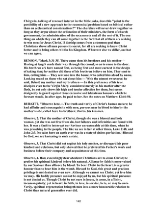 Chirgwin, talking of renewed interest in the Bible, asks, does this "point to the
possibility of a new approach to the ecumenical problem based on biblical rather
than on ecclesiastical considerations?" The churches will never draw together so
long as they argue about the ordination of their ministers, the form of church
government, the administration of the sacraments and all the rest of it. The one
thing on which they can all come together is the fact that all of them are seeking
to win men for Jesus Christ. If kinship comes from a common goal then
Christians above all men possess its secret, for all are seeking to know Christ
better and to bring others within his Kingdom. Wherever else we differ, on that
we can agree.
BENSON, "Mark 3:31-35. There came then his brethren and his mother —
Having at length made their way through the crowd, so as to come to the door.
His brethren are here named first, as being first and most earnest in the design
of taking him; for neither did these of his brethren believe on him. They sent to
him, calling him — They sent one into the house, who called him aloud by name.
Looking round on them who sat about him — With the utmost sweetness: he
said, Behold my mother and my brethren — In this preference of his true
disciples even to the Virgin Mary, considered merely as his mother after the
flesh, he not only shows his high and tender affection for them, but seems
designedly to guard against those excessive and idolatrous honours which he
foresaw would, in after ages, be paid to her. See the notes on Matthew 12:46-50.
BURKITT, "Observe here, 1. The truth and verity of Christ's human nature; he
had affinity and consanguinity with men, persons near in blood to him by the
mother's side, called here his brethren; that is, his kinsmen.
Observe, 2. That the mother of Christ, though she was a blessed and holy
woman, yet she was not free from sin, but failures and infirmities are found with
her. It was a fault to interrupt our Saviour unreasonably at this time, when he
was preaching to the people. The like we see in her at other times, Luke 2:48, and
John 2:3. No saint here on earth ever was in a state of sinless perfection.--Blessed
be God, we are hastening to such a state.
Observe, 3. That Christ did not neglect his holy mother, or disregard his poor
kindred and relations, but only showed that he preferred his Father's work and
business before their company and acquaintance at this time.
Observe, 4. How exceedingly dear obedient Christians are to Jesus Christ; he
prefers his spiritual kindred before his natural. Alliance by faith is more valued
by our Saviour than alliance by blood. To bear Christ in the heart, is a greater
honour than to bear him in the womb. Blessed be God, this great and gracious
privilege is not denied us even now. Although we cannot see Christ, yet love him
we may. His bodily presence cannot be enjoyed by us, but his spiritual presence
is not denied us. Though Christ be not ours in house, in arms, in affinity,
inconsanguinity; yet in heart, in faith, in love, in service, he is, or may be ours.
Verily, spiritual regeneration bringeth men into a more honourable relation to
Christ than natural generation ever did.
140
 