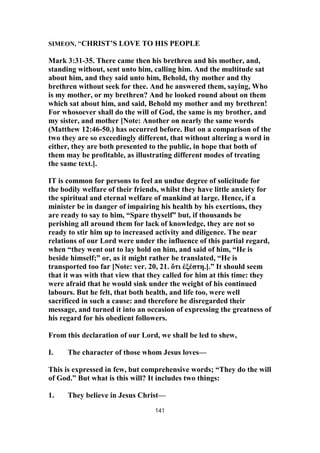 SIMEON, "CHRIST’S LOVE TO HIS PEOPLE
Mark 3:31-35. There came then his brethren and his mother, and,
standing without, sent unto him, calling him. And the multitude sat
about him, and they said unto him, Behold, thy mother and thy
brethren without seek for thee. And he answered them, saying, Who
is my mother, or my brethren? And he looked round about on them
which sat about him, and said, Behold my mother and my brethren!
For whosoever shall do the will of God, the same is my brother, and
my sister, and mother [Note: Another on nearly the same words
(Matthew 12:46-50.) has occurred before. But on a comparison of the
two they are so exceedingly different, that without altering a word in
either, they are both presented to the public, in hope that both of
them may be profitable, as illustrating different modes of treating
the same text.].
IT is common for persons to feel an undue degree of solicitude for
the bodily welfare of their friends, whilst they have little anxiety for
the spiritual and eternal welfare of mankind at large. Hence, if a
minister be in danger of impairing his health by his exertions, they
are ready to say to him, “Spare thyself” but, if thousands be
perishing all around them for lack of knowledge, they are not so
ready to stir him up to increased activity and diligence. The near
relations of our Lord were under the influence of this partial regard,
when “they went out to lay hold on him, and said of him, “He is
beside himself;” or, as it might rather be translated, “He is
transported too far [Note: ver. 20, 21. ὅτι ἐξέστη.].” It should seem
that it was with that view that they called for him at this time: they
were afraid that he would sink under the weight of his continued
labours. But he felt, that both health, and life too, were well
sacrificed in such a cause: and therefore he disregarded their
message, and turned it into an occasion of expressing the greatness of
his regard for his obedient followers.
From this declaration of our Lord, we shall be led to shew,
I. The character of those whom Jesus loves—
This is expressed in few, but comprehensive words; “They do the will
of God.” But what is this will? It includes two things:
1. They believe in Jesus Christ—
141
 