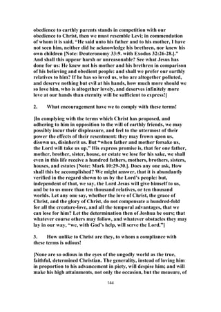 obedience to earthly parents stands in competition with our
obedience to Christ, then we must resemble Levi; in commendation
of whom it is said, “He said unto his father and to his mother, I have
not seen him, neither did he acknowledge his brethren, nor knew his
own children [Note: Deuteronomy 33:9. with Exodus 32:26-28.].”
And shall this appear harsh or unreasonable? See what Jesus has
done for us: He knew not his mother and his brethren in comparison
of his believing and obedient people: and shall we prefer our earthly
relatives to him? If he has so loved us, who are altogether polluted,
and deserve nothing but evil at his hands, how much more should we
so love him, who is altogether lovely, and deserves infinitely more
love at our hands than eternity will be sufficient to express!]
2. What encouragement have we to comply with these terms!
[In complying with the terms which Christ has proposed, and
adhering to him in opposition to the will of earthly friends, we may
possibly incur their displeasure, and feel to the uttermost of their
power the effects of their resentment: they may frown upon us,
disown us, disinherit us. But “when father and mother forsake us,
the Lord will take us up.” His express promise is, that for one father,
mother, brother, sister, house, or estate we lose for his sake, we shall
even in this life receive a hundred fathers, mothers, brothers, sisters,
houses, and estates [Note: Mark 10:29-30.]. Does any one ask, How
shall this be accomplished? We might answer, that it is abundantly
verified in the regard shewn to us by the Lord’s people: but,
independent of that, we say, the Lord Jesus will give himself to us,
and be to us more than ten thousand relatives, or ten thousand
worlds. Let any one say, whether the love of Christ, the grace of
Christ, and the glory of Christ, do not compensate a hundred-fold
for all the creature-love, and all the temporal advantages, that we
can lose for him? Let the determination then of Joshua be ours; that
whatever course others may follow, and whatever obstacles they may
lay in our way, “we, with God’s help, will serve the Lord.”]
3. How unlike to Christ are they, to whom a compliance with
these terms is odious!
[None are so odious in the eyes of the ungodly world as the true,
faithful, determined Christian. The generality, instead of loving him
in proportion to his advancement in piety, will despise him; and will
make his high attainments, not only the occasion, but the measure, of
144
 