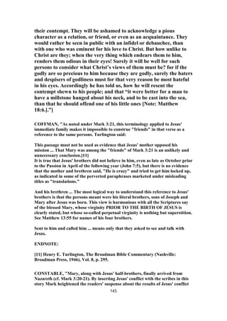 their contempt. They will be ashamed to acknowledge a pious
character as a relation, or friend, or even as an acquaintance. They
would rather be seen in public with an infidel or debauchee, than
with one who was eminent for his love to Christ. But how unlike to
Christ are they; when the very thing which endears them to him,
renders them odious in their eyes! Surely it will be well for such
persons to consider what Christ’s views of them must be? for if the
godly are so precious to him because they are godly, surely the haters
and despisers of godliness must for that very reason be most hateful
in his eyes. Accordingly he has told us, how he will resent the
contempt shewn to his people; and that “it were better for a man to
have a millstone hanged about his neck, and to be cast into the sea,
than that he should offend one of his little ones [Note: Matthew
18:6.].”]
COFFMAN, "As noted under Mark 3:21, this terminology applied to Jesus'
immediate family makes it impossible to construe "friends" in that verse as a
reference to the same persons. Turlington said:
This passage must not be used as evidence that Jesus' mother opposed his
mission ... That Mary was among the "friends" of Mark 3:21 is an unlikely and
unnecessary conclusion.[11]
It is true that Jesus' brothers did not believe in him, even as late as October prior
to the Passion in April of the following year (John 7:5), but there is no evidence
that the mother and brethren said, "He is crazy" and tried to get him locked up,
as indicated in some of the perverted paraphrases marketed under misleading
titles as "translations."
And his brethren ... The most logical way to understand this reference to Jesus'
brothers is that the persons meant were his literal brothers, sons of Joseph and
Mary after Jesus was born. This view is harmonious with all the Scriptures say
of the blessed Mary, whose virginity PRIOR TO THE BIRTH OF JESUS is
clearly stated, but whose so-called perpetual virginity is nothing but superstition.
See Matthew 13:55 for names of his four brothers.
Sent to him and called him ... means only that they asked to see and talk with
Jesus.
ENDNOTE:
[11] Henry E. Turlington, The Broadman Bible Commentary (Nashville:
Broadman Press, 1946), Vol. 8, p. 295.
CONSTABLE, "Mary, along with Jesus' half-brothers, finally arrived from
Nazareth (cf. Mark 3:20-21). By inserting Jesus' conflict with the scribes in this
story Mark heightened the readers' suspense about the results of Jesus' conflict
145
 