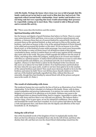 with His family. Perhaps the house where Jesus was was so full of people that His
family could not get in but had to send word to Him that they had arrived. This
approach reflects normal family relationships. Jesus' mother and brothers were
not being rude but were expecting that Jesus would acknowledge their presence
by respectfully coming out to meet them. They wanted to talk to Him privately
and to restrain His activity.
BI, "There came then His brethren and His mother.
Spiritual kinship with Christ
See the honour and dignity of good Christians that believe in Christ. There is a most
near union between Christ and them, even as near as between natural parents and
children, or between those that are of nearest kindred by natural birth: therefore He
accounts them as His spiritual kindred, as dear nod near to Him as His mother and
brethren. And what an honour is this, to be of the spiritual kindred of Christ Himself,
to be called and accounted His brother or His sister. If it be an honour to be of the
blood-royal, or of the kindred of some noble personage, how much more honourable
to be the brother or sister of Christ Jesus! Let all believers think of this dignity
vouchsafed to them; and let it comfort them (as well it may) against all the contempt
they meet with in the world. The grace of faith engrafts the believer into the stock of
Christ, and brings him within His pedigree, making him to be of most near kindred
with Him in a spiritual manner: it makes Christ and the believer as near to each other
as natural parents and children; yea, as husband and wife, for it marries them
together, whence it is that Christ is said to be the Husband of the true Church. Let
this move us to labour for true faith in Christ. If we had been born and lived about
the time when He was upon earth, would we not have been glad to be in the number
of His natural brethren and sisters? How much more desirous should we be to be His
brethren and sisters by faith? Never rest till thou know thyself a believer in Christ,
and one of His kindred spiritually engrafted into Him; without this thou art
miserable, though thou hast kinship by natural blood with all the princes and great
men in the world. (G. Petter.)
The result of relationship with Jesus
The tenderest human ties were used by the Son of God as an illustration of our Divine
relationship. To be Christ’s disciple is to belong to His family. Home, with its deep-
rooted sympathies and precious endearments, is to picture our union with the Lord.
Religion is as personal in its affections as in its duties. Holiness may seem to the
undeveloped saint an almost fearful thing, hard to imagine, impossible to realize. But
to live with Jesus and love Him is very real and very glorious. The believer finds a
hand to clasp, a face to gaze upon, an ear for whispered confidences. How strange
and beautiful the words must have sounded. It is as if a prince had taken by the hand
a rude and ignorant slave, and drawn him into the dignity and affection of the royal
household. (C. M. Southgate.)
Doing the will of God
One of the household words of the kingdom of God. It emphatically teaches that
there are but two divisions of mankind-those who do the will of God, and those who
disobey that will; and that not even the closest blood relationships (much less the
146
 