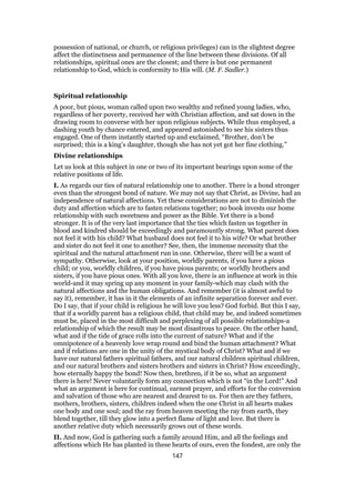 possession of national, or church, or religious privileges) can in the slightest degree
affect the distinctness and permanence of the line between these divisions. Of all
relationships, spiritual ones are the closest; and there is but one permanent
relationship to God, which is conformity to His will. (M. F. Sadler.)
Spiritual relationship
A poor, but pious, woman called upon two wealthy and refined young ladies, who,
regardless of her poverty, received her with Christian affection, and sat down in the
drawing room to converse with her upon religious subjects. While thus employed, a
dashing youth by chance entered, and appeared astonished to see his sisters thus
engaged. One of them instantly started up and exclaimed, “Brother, don’t be
surprised; this is a king’s daughter, though she has not yet got her fine clothing.”
Divine relationships
Let us look at this subject in one or two of its important bearings upon some of the
relative positions of life.
I. As regards our ties of natural relationship one to another. There is a bond stronger
even than the strongest bond of nature. We may not say that Christ, as Divine, had an
independence of natural affections. Yet these considerations are not to diminish the
duty and affection which are to fasten relations together; no book invests our home
relationship with such sweetness and power as the Bible. Yet there is a bond
stronger. It is of the very last importance that the ties which fasten us together in
blood and kindred should be exceedingly and paramountly strong. What parent does
not feel it with his child? What husband does not feel it to his wife? Or what brother
and sister do not feel it one to another? See, then, the immense necessity that the
spiritual and the natural attachment run in one. Otherwise, there will be a want of
sympathy. Otherwise, look at your position, worldly parents, if you have a pious
child; or you, worldly children, if you have pious parents; or worldly brothers and
sisters, if you have pious ones. With all you love, there is an influence at work in this
world-and it may spring up any moment in your family-which may clash with the
natural affections and the human obligations. And remember (it is almost awful to
say it), remember, it has in it the elements of an infinite separation forever and ever.
Do I say, that if your child is religious he will love you less? God forbid. But this I say,
that if a worldly parent has a religious child, that child may be, and indeed sometimes
must be, placed in the most difficult and perplexing of all possible relationships-a
relationship of which the result may be most disastrous to peace. On the other hand,
what and if the tide of grace rolls into the current of nature? What and if the
omnipotence of a heavenly love wrap round and bind the human attachment? What
and if relations are one in the unity of the mystical body of Christ? What and if we
have our natural fathers spiritual fathers, and our natural children spiritual children,
and our natural brothers and sisters brothers and sisters in Christ? How exceedingly,
how eternally happy the bond! Now then, brethren, if it be so, what an argument
there is here! Never voluntarily form any connection which is not “in the Lord!” And
what an argument is here for continual, earnest prayer, and efforts for the conversion
and salvation of those who are nearest and dearest to us. For then are they fathers,
mothers, brothers, sisters, children indeed when the one Christ in all hearts makes
one body and one soul; and the ray from heaven meeting the ray from earth, they
blend together, till they glow into a perfect flame of light and love. But there is
another relative duty which necessarily grows out of these words.
II. And now, God is gathering such a family around Him, and all the feelings and
affections which He has planted in these hearts of ours, even the fondest, are only the
147
 