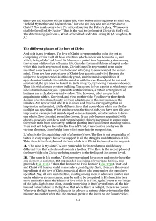 dim types and shadows of that higher life, when before admiring hosts He shall say,
“Behold My mother and My brethren.” But who are they who are so very dear to
Christ? Now mark everywhere Christ’s jealousy for the Father’s glory, “Whosoever
shall do the will of My Father.” That is the road to the heart of Christ-do God’s will.
The determining question is, What is the will of God? Am I doing it? (J. Vaughan, M.
A.)
The different phases of the love of Christ
And so it is, my brethren. The love of Christ is represented to us in the text as
comprising within itself all those affections which endear our homes to us, and
which, being all derived from His fulness, are parted in a fragmentary state among
the various relationships of human life. Consider the manifoldness of aspect under
which this love is represented to us. Christ Himself is represented to us under
manifold aspects-each aspect suitable and satisfying to some want of the human
mind. There are four portraitures of Christ-four gospels; and why? Because the
subject to be apprehended is infinitely grand, and the mind’s capabilities of
apprehension limited. It is with the mind as with the eye. If an object be real and
substantial, the eye does not take it in, in its integrity, by viewing it on one side only.
Thus it is with a house or other building. You survey it from a point at which only one
side is turned towards you. It presents certain features, a certain arrangement of
buttress and arch, doorway and window. This, however, is but a superficial
acquaintance with it. Go round, and view another side. You discover there fresh
designs of architectural beauty, or fresh adaptations to the convenience of the
inmates. And now a third side. It is in shade and frowns-leaving altogether an
impression on the mind, totally different from that upon whose white marble the
sunlight was sparkling. When you have seen the fourth side, you have seen all: your
impression is complete-it is made up of various elements, but all combine to form
one whole. Now the mind resembles the eye. It can only become acquainted with
objects-especially with large and comprehensive objects-piecemeal. It cannot gain
the whole truth from one survey, without planting itself at different standing points.
Even so it will help us to realize the love of Christ, if we consider one by one its
various elements, those bright lines which enter into its composition.
I. What is the distinguishing trait of a brother’s love. The idea is not congeniality of
tastes in every respect, but active support in all the struggles and difficulties of life.
This, then, is the first phase of the love which is in Christ-the love of active support.
II. “The same is My sister.” A love remarkable for its tenderness and delicacy-
different from that entertained towards a brother. This, then, is the second phase of
the love which is in Christ-the being sensitive to the feelings of the person loved.
III. “The same is My mother.” The love entertained for a sister and mother have the
one element in common. But superadded is a feeling of reverence, honour, and
gratitude (1Ki_2:19). “Them that honour me I will honour” (1Sa_2:30). That God
and Christ will honour sinful man confers great dignity. Such, then, are the several
ingredients of the love of Christ towards all those who come under the terms here
specified. Nay, all love and affection, existing among men, in whatever quarter and
under whatever circumstances, may be said to be comprised in His love, into be a
mere emanation from the fulness of love which is in Him. Again I recur to my image
of the light. Light is one thing, though comprising in itself several hues. All the fair
hues of nature inhere in the light-so that where there is no light, there is no colour.
Wherever the light travels, it disparts its colours to natural objects-to one after this
manner, to another after that-the emerald green to the leaves-to the flowers violet,
148
 