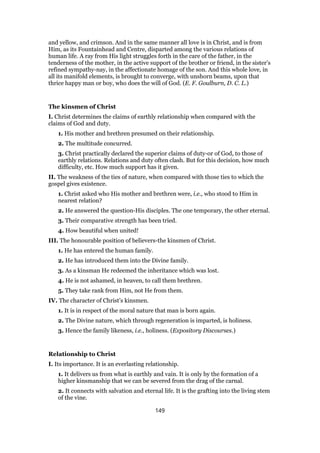 and yellow, and crimson. And in the same manner all love is in Christ, and is from
Him, as its Fountainhead and Centre, disparted among the various relations of
human life. A ray from His light struggles forth in the care of the father, in the
tenderness of the mother, in the active support of the brother or friend, in the sister’s
refined sympathy-nay, in the affectionate homage of the son. And this whole love, in
all its manifold elements, is brought to converge, with unshorn beams, upon that
thrice happy man or boy, who does the will of God. (E. F. Goulburn, D. C. L.)
The kinsmen of Christ
I. Christ determines the claims of earthly relationship when compared with the
claims of God and duty.
1. His mother and brethren presumed on their relationship.
2. The multitude concurred.
3. Christ practically declared the superior claims of duty-or of God, to those of
earthly relations. Relations and duty often clash. But for this decision, how much
difficulty, etc. How much support has it given.
II. The weakness of the ties of nature, when compared with those ties to which the
gospel gives existence.
1. Christ asked who His mother and brethren were, i.e., who stood to Him in
nearest relation?
2. He answered the question-His disciples. The one temporary, the other eternal.
3. Their comparative strength has been tried.
4. How beautiful when united!
III. The honourable position of believers-the kinsmen of Christ.
1. He has entered the human family.
2. He has introduced them into the Divine family.
3. As a kinsman He redeemed the inheritance which was lost.
4. He is not ashamed, in heaven, to call them brethren.
5. They take rank from Him, not He from them.
IV. The character of Christ’s kinsmen.
1. It is in respect of the moral nature that man is born again.
2. The Divine nature, which through regeneration is imparted, is holiness.
3. Hence the family likeness, i.e., holiness. (Expository Discourses.)
Relationship to Christ
I. Its importance. It is an everlasting relationship.
1. It delivers us from what is earthly and vain. It is only by the formation of a
higher kinsmanship that we can be severed from the drag of the carnal.
2. It connects with salvation and eternal life. It is the grafting into the living stem
of the vine.
149
 
