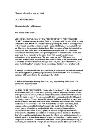 "I'm not ashamed to own my Lord
Or to defend his cause,
Maintain the glory of his cross,
And honor all his laws."
VIII. OUR LORD'S LOOK WHEN PROCEEDING TO PERFORM THE
CURE. The man was now standing forth in the midst, with the eyes of all present
fastened on him. Our Lord, before actually speaking the word of healing power,
looked round upon the persons present—upon all of them, as St. Luke informs
us. There was deep meaning in that look. The expression of that look needed an
interpreter, and so St. Mark tells us that the feelings which that intent and
earnest look into every man's thee gave expression to were twofold—there was
anger and there was grief at the same time. This at, get was righteous
indignation; as the apostle says, "Be angry and sin not." This anger was
incurred by the wicked malevolence which the Saviour, in his omniscience, read
in the dark hearts of those dark-visaged men; for, as St. Luke reminds us, "he
knew their thoughts," or rather their reasonings. But there was grief as well.
1. Though the compound verb συλλυπούμενος is interpreted by some as identical
with the simple form, yet the prepositional element cannot be thus overlooked,
but must add somewhat to the meaning of the whole.
2. This additional significancy, however., may be variously understood. The
preposition σύν may mean
IX. THE CURE PERFORMED. "Stretch forth thy hand!" is the command; and
as the aorist imperative, used here, generally denotes a speedy execution of the
order given, like o phrase, "Have it done!" the command amounted to "Stretch
forth thy hand at once!" How unreasonable this command, at the first blush of
the matter, appears! Many a time the attempt had been made, but in vain; many
a time before he had tried to stretch it out, but that withered hand had refused
obedience to the volitions of the will. Was not the Saviour's command, then,
strange and unnatural in bidding him extend a hand that had long lost the
proper power of motion; a hand crippled and contracted in every joint,
shrunken and shrivelled in every part—in a word, completely lifeless and
motionless? And yet this man did not cavil nor question; he did not doubt nor
delay. Soon as the mandate came he made the effort; soon as the command was
uttered, hard as it must have seemed, he essayed compliance; and no sooner is
compliance attempted than the cure is effected, Divine, power accompanying the
command, or rather both acting with simultaneous effect. Thus his word was a
15
 