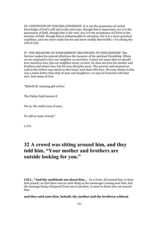 III. CONDITION OF THIS RELATIONSHIP. It is not the possession of varied
knowledge of God's will and works and ways, though that is important; nor is it the
possession of faith, though that is the root; nor is it the acceptance of Christ in the
exercise of faith, though that is indispensable to salvation; but it is a more practical
condition, and one more easily known and more readily discernible;—it is doing the
will of God.
IV. THE MEASURE OF ENDEARMENT BELONGING TO THIS KINSHIP. The
Saviour makes his natural affections the measure of his spiritual friendship. When
we are enjoined to love our neighbor as ourselves, it does not mean that we should
love ourselves less, but our neighbor more; so here, he does not love his mother and
brothers and sisters less, but his true disciples more. The poorest and meanest as
well as the richest may attain to this honor and share this love. We may obtain in this
way a name better than that of sons and daughters; we may be honored with that
new, best name of love.
"Behold th' amazing gift of love
The Father hath bestow'd
On us, the sinful sons of men,
To call us some of God."
J.J.G.
32 A crowd was sitting around him, and they
told him, “Your mother and brothers are
outside looking for you.”
GILL, "And the multitude sat about him,.... In a circle, all around him, to hear
him preach; so that there was no such thing as the messenger coming near him; but
the message being whispered from one to another, it came to those who sat nearest
him:
and they said unto him, behold, thy mother and thy brethren without
151
 
