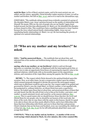 seek for thee: in five of Beza's ancient copies, and in his most ancient one, are
added, and thy sisters: agreeably, Christ hereafter makes mention of sister, as well as
mother and brother; See Gill on Mat_12:47, and so it is read in the Alexandrian copy.
CONSTABLE, "The multitude sitting around Jesus evidently consisted of a group of
His disciples (Mark 3:34). Jesus' question focused on the quality of relationship with
Himself. He meant, Who are the sort of people who are my family? Again Jesus
looked around, but this time affectionately (cf. Mark 3:5). He identified His disciples
as those closest to Him. This would have been a startling statement to Jesus' hearers
because the Jews valued natural family relationships highly. Jesus was not
repudiating family relationships (cf. Mark 7:10-13). He was teaching the priority of
spiritual over natural relationships.
33 “Who are my mother and my brothers?” he
asked.
GILL, "And he answered them,.... The multitude that sat about him, and
informed him of his mother and brethren being without, and desirous of speaking
with him:
saying, who is my mother, or my brethren? which is said not through
ignorance or contempt, but either, as displeased with the interruption given him; or
with a view to take an opportunity from hence of expressing his superior value to his
spiritual relations; which looks with no favourable aspect on the superstitious
notions, and veneration of the virgin Mary among the papists; See Gill on Mat_12:48.
HENRY, "2. The respect which Christ showed to his spiritual kindred upon this
occasion. Now, as at other times, he put a comparative neglect upon his mother,
which seemed purposely designed to obviate the prevent the extravagant respect
which men in aftertimes would be apt to pay her. Our respect ought to be guided and
governed by Christ's; now the virgin Mary, or Christ's mother, is not equalled with,
but postponed to, ordinary believers, on whom Christ here puts a superlative
honour. He looked upon those that at about him, and pronounced those of them that
not only heard, but did, the will of God, to be to him as his brother, and sister, and
mother; as much esteemed, loved, and cared for, as his nearest relations, Mar_
3:33-35. This is a good reason why we should honour those that fear the Lord, and
choose them for our people; why we should be not hearers of the word only, but
doers of the work, that we may share with the saints in this honour, Surely it is good
to be akin to those who are thus nearly allied to Christ, and to have fellowship with
those that have fellowship with Christ; and woe to those that hate and persecute
Christ's kindred, that are his bone and his flesh, every one resembling the children of
a king (see Jdg_8:18, Jdg_8:19); for he will with jealously plead their cause, and
avenge their blood.
COFFMAN, "Who is my mother and my brethren ... is another of the seven-
word sayings which abound in Mark. In a few minutes, this writer counted fifty
152
 
