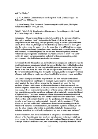 and "as Christ."
[12] W. N. Clarke, Commentary on the Gospel of Mark (Valley Forge: The
Judson Press, 1881), p. 56.
[13] John Wesley, New Testament Commentary (Grand Rapids, Michigan:
Baker Book House, 1972), en loco.
COKE, "Mark 3:28. Blasphemies—blaspheme— Or revilings—revile. Mark
3:29. Is in danger of] Is liable to.
Inferences.—There is something peculiarly beautiful in the account which St.
Mark gives us of our Lord's indignation in Mark 3:5. Even his anger was
compassionate; he was angry, and yet grieved; angry at the sin, grieved for the
sinner. Even when we, through our fatal obstinacy and hardness of heart, give
him the justest cause for anger, yet at the same time is he afflicted for us; more
pitiful and compassionate towards us, more anxious and earnest for our welfare
and recovery, than the shepherd for his lost and wandering sheep; than the
father for his prodigal and abandoned son. Our hardness of heart very justly
excites his anger; our condemnation and destruction consequent upon this
perverseness, raise in his heart the tenderest concern.
How much should this caution us, not to abuse his compassion and mercy, lest he
be at length angry indeed, and utterly turn away his face in wrathful indignation
from us! how much, on the contrary, should it prevent despair, and incline us to
hasten to his feet, when we know that we have given him just cause of anger!—
To our comfort recollecting, that though he be angry, yet he is also grieved at our
offences, and willing to receive us, when, humbled in heart, we return unto him.
Our Lord's example also in this respect shews us, how our zeal in his cause
should be moderated; teaching us to be angry at, and express our resentment
solely against the sin, while we grieve for the sinner; truly sorry for that
hardness of heart, which must involve those in destruction who resist all the
motions of grace, all the offers of Christ; and who, like the Pharisees, when fully
convinced, will yet contradict the evidence of their senses; will yet deny the Lord
that bought them, and through base and malevolent principles oppose the Gospel
of light and love. Therefore, worthy of all our observance is that resolution of
Bishop Beveridge quoted in the note on the verse now under our notice: "For oh,
what a sedate and contented spirit, says the good man, will this resolution
breathe in me! how easy and quiet shall I be under all circumstances! Whilst
others are peevish and fretful, and torment themselves with every petty trifle
which doth but cross their inclinations, or seem to be injurious to them, or fall
into the other extreme of a Stoical insensibility, I shall, by this resolution,
maintain a medium betwixt both; and possess my soul in peace and patience."
When we consider how much the church in all ages has been indebted to the
labours of the Apostles, and how much we ourselves owe to them, we shall see
great reason for thankfulness to our wise and gracious Master, who was pleased
to assign this work to his servants, and so eminently to qualify them for it. It is
154
 