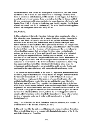 themselves before him, confess his divine power and Godhead, and own him as
the Messiah. But to avoid the least appearance of receiving a testimony from
them of his mission and character, lest his enemies should suggest that there was
a confederacy between him and them, he sealed up their lips in silence, and left
his own works to speak his glory, enjoining the same silence on all whom he had
healed. Note; (1.) It is grievous to think, that men should ever deny that Divinity
of our Lord, which even devils confessed. (2.) We never should seek the applause
of men; it is enough that our works testify for us.
2nd, We have,
1. The ordination of the twelve Apostles. Going up into a mountain, he called to
him whom he would from among his professed disciples, and they immediately
came to him. Twelve of them he selected to be his constant attendants, to be
witnesses of his doctrine, life, and miracles, and to preach his Gospel. Their
names we have had before; but St. Mark particularly mentions the title given to
the sons of Zebedee: they were called Boanerges, sons of thunder; either from the
loudness of their voice, the vehemence of their address, or the powerful energy
which should accompany their preaching. St. John, whose epistles breathe
nothing but love, was one of them; and it would seem thereby to be intimated,
that nothing acts so powerfully and forcibly upon the sinner's heart, as the
doctrines of the rich love and free grace of God in Jesus Christ. These twelve the
Lord was pleased to invest with miraculous powers to heal sicknesses, and cast
out devils, in confirmation of the doctrines that they were to teach. And having
thus appointed them their office, Christ retired with them into a house for
refreshment; and they henceforward attended him as his peculiar family, and
continued in the greatest intimacy with him during his abode upon earth.
2. No sooner was he known to be in the house at Capernaum, than the multitude
assembled, eager to hear him; and though he and his disciples had scarcely time
for necessary refreshment, yet he is ready to instruct them. Such incessant
labours, without respite, excited the concern of some of his friends, who could
not help thinking his zeal carried him too far, and that he would faint with
fatigue and want of repose. They came therefore to persuade him to desist for a
while, lest he should impair his health by such uninterrupted toils. Perhaps some
might think his intellects disturbed, and would fain constrain him to come in and
rest himself. Note; (1.) Faithful ministers will sometimes find as great trials from
the mistaken affection of their friends, as from the avowed opposition of their
enemies. (2.) Fervent zeal is often branded with madness by those who never felt
the love of immortal souls; but if we be beside ourselves, it is to God, 2
Corinthians 5:13.
3rdly, That he did cast out devils from them that were possessed, was evident. To
evade the force of the miracles therefore, we have,
1. The cavil raised by the scribes and Pharisees who came down from Jerusalem.
They pretended that he was in compact with Beelzebub, the prince of the devils,
and derived this power from him.
156
 