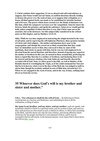 2. Christ confutes their suggestion. It was as absurd and self-contradictory to
suppose, that Satan would cast out Satan, to confirm doctrines directly tending
to destroy his power over the souls of men, as to suppose that a kingdom, or a
house, divided against itself, can stand, or be established by intestine factions
and civil wars. The power which Jesus exerted over the fiends of darkness was
like that, which the conqueror exercises over the vanquished, when he enters the
fortress, binds the prisoner, and spoils his substance: Satan never would quit his
hold, unless compelled. Evident therefore it was, that Christ came not as his
associate, but as his destroyer. See this subject fully considered in the critical
notes on this chapter, and on Matthew 12:31-32.
4thly, While he was thus employed in instructing the simple-hearted in the ways
of salvation, and in reproving the self-righteous Pharisees, those greatest enemies
of Christ and vital religion,—his mother and kinsmen drew near to the
congregation: and though the crowd sat so thick around him that they could
have no immediate access to him, they conveyed to him, by some of the
multitude, their desire to speak with him: but he was too well employed to be
diverted from his sacred function; and therefore, instead of paying any regard to
his mother or brethren in this case, he turned to those around him, professing for
them a regard like that due to a mother or brethren, and declaring those to be
his nearest and dearest relations who truly believed, and heartily obeyed the
revealed will of God. Note; (1.) How great is the folly, as well as idolatry of the
Romish church in worshipping the virgin, as if she could command her Son now
that he is in heaven, when even in the days of his flesh she was judged so unfit to
advise him, though he certainly omitted no acts of filial duty towards her! (2.)
When we are engaged in the work of Jesus, and in the way of duty, nothing must
divert us from the service.
35 Whoever does God’s will is my brother and
sister and mother.”
GILL, "For whosoever shall do the will of God,.... By believing in Christ,
receiving him as a Saviour and Redeemer, and submitting to him in all his
ordinances, as King of saints:
the same is my brother, and my sister, and my mother: such are openly, and
manifestly related to Christ in a spiritual sense; and are as dear to him, and more so,
than such persons are who stand in such a relation to others, or did to him according
to the flesh. And this shows not only the near relation, and strong affection which
Christ has for his people, but that he is not ashamed of them; and it may be
concluded, that he will resent, in the keenest manner, every injury that is done them;
See Gill on Mat_12:50.
157
 