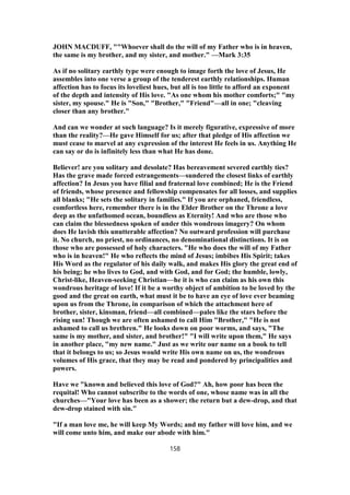 JOHN MACDUFF, ""Whoever shall do the will of my Father who is in heaven,
the same is my brother, and my sister, and mother." —Mark 3:35
As if no solitary earthly type were enough to image forth the love of Jesus, He
assembles into one verse a group of the tenderest earthly relationships. Human
affection has to focus its loveliest hues, but all is too little to afford an exponent
of the depth and intensity of His love. "As one whom his mother comforts;" "my
sister, my spouse." He is "Son," "Brother," "Friend"—all in one; "cleaving
closer than any brother."
And can we wonder at such language? Is it merely figurative, expressive of more
than the reality?—He gave Himself for us; after that pledge of His affection we
must cease to marvel at any expression of the interest He feels in us. Anything He
can say or do is infinitely less than what He has done.
Believer! are you solitary and desolate? Has bereavement severed earthly ties?
Has the grave made forced estrangements—sundered the closest links of earthly
affection? In Jesus you have filial and fraternal love combined; He is the Friend
of friends, whose presence and fellowship compensates for all losses, and supplies
all blanks; "He sets the solitary in families." If you are orphaned, friendless,
comfortless here, remember there is in the Elder Brother on the Throne a love
deep as the unfathomed ocean, boundless as Eternity! And who are those who
can claim the blessedness spoken of under this wondrous imagery? On whom
does He lavish this unutterable affection? No outward profession will purchase
it. No church, no priest, no ordinances, no denominational distinctions. It is on
those who are possessed of holy characters. "He who does the will of my Father
who is in heaven!" He who reflects the mind of Jesus; imbibes His Spirit; takes
His Word as the regulator of his daily walk, and makes His glory the great end of
his being; he who lives to God, and with God, and for God; the humble, lowly,
Christ-like, Heaven-seeking Christian—he it is who can claim as his own this
wondrous heritage of love! If it be a worthy object of ambition to be loved by the
good and the great on earth, what must it be to have an eye of love ever beaming
upon us from the Throne, in comparison of which the attachment here of
brother, sister, kinsman, friend—all combined—pales like the stars before the
rising sun! Though we are often ashamed to call Him "Brother," "He is not
ashamed to call us brethren." He looks down on poor worms, and says, "The
same is my mother, and sister, and brother!" "I will write upon them," He says
in another place, "my new name." Just as we write our name on a book to tell
that it belongs to us; so Jesus would write His own name on us, the wondrous
volumes of His grace, that they may be read and pondered by principalities and
powers.
Have we "known and believed this love of God?" Ah, how poor has been the
requital! Who cannot subscribe to the words of one, whose name was in all the
churches—"Your love has been as a shower; the return but a dew-drop, and that
dew-drop stained with sin."
"If a man love me, he will keep My Words; and my father will love him, and we
will come unto him, and make our abode with him."
158
 