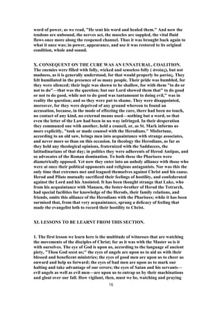 word of power, as we read, "He sent his word and healed them." And now the
tendons are unbound, the nerves act, the muscles are suppled, the vital fluid
flows once more along the reopened channel. Thus it was brought back again to
what it once was; in power, appearance, and use it was restored to its original
condition, whole and sound.
X. CONSEQUENT ON THE CURE WAS AN UNNATURAL, COALITION.
The enemies were filled with folly, wicked and senseless folly ( ἀνοίας), but not
madness, as it is generally understood, for that would properly be μανίας. They
felt humiliated in the presence of so many people. Their pride was humbled, for
they were silenced; their logic was shown to be shallow, for with them "to do or
not to do"—that was the question; but our Lord showed them that" to do good
or not to do good, while not to do good was tantamount to doing evil," was in
reality the question; and so they were put to shame. They were disappointed,
moreover, for they were deprived of any ground whereon to found an
accusation, because, in the mode of effecting the cure, there had been no touch,
no contact of any kind, no external means used—nothing but a word, so that
even the letter of the Law had been in no way infringed. In their desperation
they communed one with another, held a council, or, as St. Mark informs us
more explicitly, "took or made counsel with the Herodians." Misfortune,
according to an old saw, brings men into acquaintance with strange associates,
and never more so than on this occasion. In theology the Herodians, as far as
they held any theological opinions, fraternized with the Sadducees, the
latitudinarians of that day; in politics they were adherents of Herod Antipas, and
so advocates of the Roman domination. To both these the Pharisees were
diametrically opposed. Yet now they enter into an unholy alliance with those who
were at once their political opponents and religious antagonists. Nor was this the
only time that extremes met and leagued themselves against Christ and his cause.
Herod and Pilate mutually sacrificed their feelings of hostility, and confederated
against the Lord and his Anointed. It has been thought strange that Luke, who
from his acquaintance with Manaen, the foster-brother of Herod the Tetrarch,
had special facilities for knowledge of the Herods, their family relations, and
friends, omits this alliance of the Herodians with the Pharisees; while it has been
surmised that, from that very acquaintance, sprang a delicacy of feeling that
made the evangelist loth to record their hostility to Christ.
XI. LESSONS TO BE LEARNT FROM THIS SECTION.
1. The first lesson we learn here is the multitude of witnesses that are watching
the movements of the disciples of Christ; for as it was with the Master so is it
with ourselves. The eye of God is upon us, according to the language of ancient
piety, "Thou God seest us;" the eyes of angels are upon us to aid us with their
blessed and beneficent ministries; the eyes of good men are upon us to cheer us
onward and help us forward; the eyes of bad men are upon us to mark our
halting and take advantage of our errors; the eyes of Satan and his servants—
evil angels as well as evil men—are upon us to entrap us by their machinations
and gloat over our fall. How vigilant, then, must we be, watching and praying
16
 
