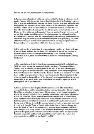that we fall not into, nor succumb to, temptation!
2. In every case of spiritual withering we know the Physician to whom we must
apply. Has our faith been withering, or has it lost aught of its freshness? we pray
him to help our unbelief and increase our faith. Has our love been withering and
languishing? we must seek from him a renewal of the love of our espousals, and
meditate on him till in our hearts there is rekindled a flame of heavenly love to
him who first loved us. Is our zeal for the Divine glory, or our activity in the
Divine service, withering and decaying? then we must seek grace to repent and
do our first works, stretching out at Christ's command the withered hand to
Christian work, whether it be the resumption of neglected duty, or the rendering
of needful help, or relieving the wants of the indigent, or wiping away the tears
of the sorrowing, or usefulness of whatever kind in our day and generation, or
honest endeavors to leave the world better than we found it.
3. It is well worthy of notice that if we are doing no good we are doing evil; nay,
if we are doing nothing, we are doing evil; still more, if we are not engaged at
least in helping to save, we are guilty of abetting, if not actually causing
destruction. Let us, then, be "not slothful in business; fervent in spirit; serving
the Lord."
4. The mercifulness of the Saviour is an encouragement to faith and obedience.
With his anger against sin was mingled grief for sinners' hardness of heart.
Many a tear he shed for perishing souls in the days of his flesh. He dropped a
tear at the grave of a beloved friend—only dropped a silent tear ( ἐδάκρυσεν);
but over the impenitent inhabitants of a doomed city his eyes brimmed over with
tears and he wept aloud, for we there read ἔκλαυσεν. In this restoration of the
withered hand we have evidence of the Saviour's gracious disposition, a warrant
to take him at his word, and a guarantee that when he gives a precept he will
grant power for its performance.
5. Divine power was here displayed in human weakness. The sinner has a
warrant to believe, and in responding to that warrant he realizes Divine help; in
his willingness to obey he experiences Divine power; in his earnest entreating
Christ for strength to believe, he is actually and already exercising a reliance on
Christ for salvation. Divine power harmonized with the faith of this afflicted
man, and the Saviour's strength made itself manifest in his obedience. And yet
faith lays claim to no inherent power; it is, on the contrary, human weakness
laying hold of Divine strength. Its potency is derived entirely from that on which
it rests; believing the Word of God, trusting in the Son of God, relying on aid
from the Spirit of God, it surmounts every obstacle, overcomes every difficulty,
and triumphs over every enemy. It is a principle that develops most wonderful
potencies for good; in its exercise we cress the borderland that lies between the
humanly impossible and heavenly possibilities; for "what is the victory that
overcometh the world? Even our faith."—J.J.G.
17
 