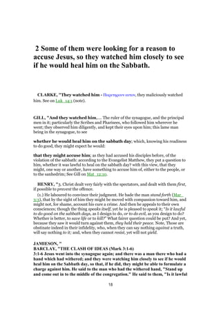 2 Some of them were looking for a reason to
accuse Jesus, so they watched him closely to see
if he would heal him on the Sabbath.
CLARKE, "They watched him - Παρετηρουν αυτον, they maliciously watched
him. See on Luk_14:1 (note).
GILL, "And they watched him,.... The ruler of the synagogue, and the principal
men in it; particularly the Scribes and Pharisees, who followed him wherever he
went; they observed him diligently, and kept their eyes upon him; this lame man
being in the synagogue, to see
whether he would heal him on the sabbath day; which, knowing his readiness
to do good, they might expect he would:
that they might accuse him; as they had accused his disciples before, of the
violation of the sabbath: according to the Evangelist Matthew, they put a question to
him, whether it was lawful to heal on the sabbath day? with this view, that they
might, one way or another, have something to accuse him of, either to the people, or
to the sanhedrim; See Gill on Mat_12:10.
HENRY, "3. Christ dealt very fairly with the spectators, and dealt with them first,
if possible to prevent the offence.
(1.) He laboured to convince their judgment. He bade the man stand forth (Mar_
3:3), that by the sight of him they might be moved with compassion toward him, and
might not, for shame, account his cure a crime. And then he appeals to their own
consciences; though the thing speaks itself, yet he is pleased to speak it; “Is it lawful
to do good on the sabbath days, as I design to do, or to do evil, as you design to do?
Whether is better, to save life or to kill?” What fairer question could be put? And yet,
because they saw it would turn against them, they held their peace. Note, Those are
obstinate indeed in their infidelity, who, when they can say nothing against a truth,
will say nothing to it; and, when they cannot resist, yet will not yield.
JAMIESON, "
BARCLAY, "THE CLASH OF IDEAS (Mark 3:1-6)
3:1-6 Jesus went into the synagogue again; and there was a man there who had a
hand which had withered; and they were watching him closely to see if he would
heal him on the Sabbath day, so that, if he did, they might be able to formulate a
charge against him. He said to the man who had the withered hand, "Stand up
and come out in to the middle of the congregation." He said to them, "Is it lawful
18
 