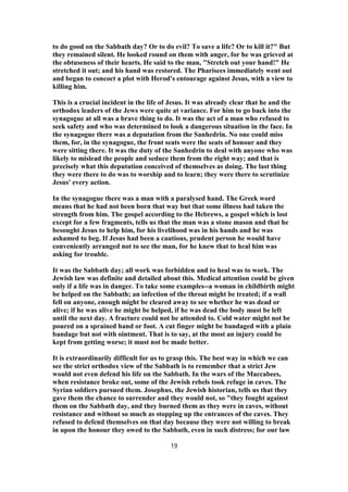 to do good on the Sabbath day? Or to do evil? To save a life? Or to kill it?" But
they remained silent. He looked round on them with anger, for he was grieved at
the obtuseness of their hearts. He said to the man, "Stretch out your hand!" He
stretched it out; and his hand was restored. The Pharisees immediately went out
and began to concoct a plot with Herod's entourage against Jesus, with a view to
killing him.
This is a crucial incident in the life of Jesus. It was already clear that he and the
orthodox leaders of the Jews were quite at variance. For him to go back into the
synagogue at all was a brave thing to do. It was the act of a man who refused to
seek safety and who was determined to look a dangerous situation in the face. In
the synagogue there was a deputation from the Sanhedrin. No one could miss
them, for, in the synagogue, the front seats were the seats of honour and they
were sitting there. It was the duty of the Sanhedrin to deal with anyone who was
likely to mislead the people and seduce them from the right way; and that is
precisely what this deputation conceived of themselves as doing. The last thing
they were there to do was to worship and to learn; they were there to scrutinize
Jesus' every action.
In the synagogue there was a man with a paralysed hand. The Greek word
means that he had not been born that way but that some illness had taken the
strength from him. The gospel according to the Hebrews, a gospel which is lost
except for a few fragments, tells us that the man was a stone mason and that he
besought Jesus to help him, for his livelihood was in his hands and he was
ashamed to beg. If Jesus had been a cautious, prudent person he would have
conveniently arranged not to see the man, for he knew that to heal him was
asking for trouble.
It was the Sabbath day; all work was forbidden and to heal was to work. The
Jewish law was definite and detailed about this. Medical attention could be given
only if a life was in danger. To take some examples--a woman in childbirth might
be helped on the Sabbath; an infection of the throat might be treated; if a wall
fell on anyone, enough might be cleared away to see whether he was dead or
alive; if he was alive he might be helped, if he was dead the body must be left
until the next day. A fracture could not be attended to. Cold water might not be
poured on a sprained hand or foot. A cut finger might be bandaged with a plain
bandage but not with ointment. That is to say, at the most an injury could be
kept from getting worse; it must not be made better.
It is extraordinarily difficult for us to grasp this. The best way in which we can
see the strict orthodox view of the Sabbath is to remember that a strict Jew
would not even defend his life on the Sabbath. In the wars of the Maccabees,
when resistance broke out, some of the Jewish rebels took refuge in caves. The
Syrian soldiers pursued them. Josephus, the Jewish historian, tells us that they
gave them the chance to surrender and they would not, so "they fought against
them on the Sabbath day, and they burned them as they were in caves, without
resistance and without so much as stopping up the entrances of the caves. They
refused to defend themselves on that day because they were not willing to break
in upon the honour they owed to the Sabbath, even in such distress; for our law
19
 
