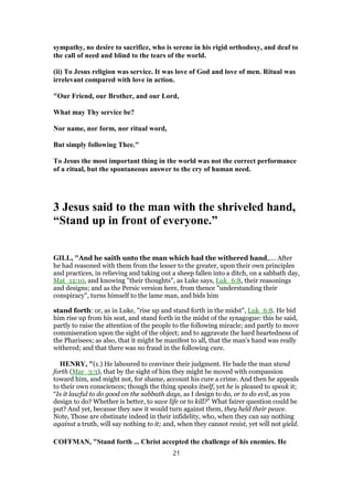sympathy, no desire to sacrifice, who is serene in his rigid orthodoxy, and deaf to
the call of need and blind to the tears of the world.
(ii) To Jesus religion was service. It was love of God and love of men. Ritual was
irrelevant compared with love in action.
"Our Friend, our Brother, and our Lord,
What may Thy service be?
Nor name, nor form, nor ritual word,
But simply following Thee."
To Jesus the most important thing in the world was not the correct performance
of a ritual, but the spontaneous answer to the cry of human need.
3 Jesus said to the man with the shriveled hand,
“Stand up in front of everyone.”
GILL, "And he saith unto the man which had the withered hand,.... After
he had reasoned with them from the lesser to the greater, upon their own principles
and practices, in relieving and taking out a sheep fallen into a ditch, on a sabbath day,
Mat_12:10, and knowing "their thoughts", as Luke says, Luk_6:8, their reasonings
and designs; and as the Persic version here, from thence "understanding their
conspiracy", turns himself to the lame man, and bids him
stand forth: or, as in Luke, "rise up and stand forth in the midst", Luk_6:8. He bid
him rise up from his seat, and stand forth in the midst of the synagogue: this he said,
partly to raise the attention of the people to the following miracle; and partly to move
commiseration upon the sight of the object; and to aggravate the hard heartedness of
the Pharisees; as also, that it might be manifest to all, that the man's hand was really
withered; and that there was no fraud in the following cure.
HENRY, "(1.) He laboured to convince their judgment. He bade the man stand
forth (Mar_3:3), that by the sight of him they might be moved with compassion
toward him, and might not, for shame, account his cure a crime. And then he appeals
to their own consciences; though the thing speaks itself, yet he is pleased to speak it;
“Is it lawful to do good on the sabbath days, as I design to do, or to do evil, as you
design to do? Whether is better, to save life or to kill?” What fairer question could be
put? And yet, because they saw it would turn against them, they held their peace.
Note, Those are obstinate indeed in their infidelity, who, when they can say nothing
against a truth, will say nothing to it; and, when they cannot resist, yet will not yield.
COFFMAN, "Stand forth ... Christ accepted the challenge of his enemies. He
21
 