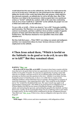 would indeed heal the man on the sabbath day; but first, he would contrast his
own act of saving mercy with their act, also performed on the sabbath day, of
killing the Saviour of the world, that being their only purpose, which objective
they pursued constantly, on sabbath days as well as all other days. But, if the
Pharisees were blind to the inconsistency which accepted their own murderous
actions as "lawful" sabbath day conduct, while at the same time condemning
such an act as Jesus would do as "unlawful" on the sabbath, the people were not
so blind and could easily see the difference.
To save a life, or to kill ... Christ was about to "save a life" from pain, inability,
and frustration. The Pharisees were present for the purpose of killing Jesus. The
contrast was dramatic, and there could have been no better example of opposite
purposes of Satan and Christ than that which precipitated the stark, ugly
incident here. The Pharisees themselves were speechless when Jesus called
attention to it.
But they held their peace ... What THEY were doing was satanic and malignant;
and they were stunned into silence by Jesus' obvious reference to their evil
employment on the sabbath.
4 Then Jesus asked them, “Which is lawful on
the Sabbath: to do good or to do evil, to save life
or to kill?” But they remained silent.
BARNES, "Mar_3:4
Or to do evil? to save life, or to kill? - It seems to have been a maxim with the
Jews that not to do good when we have an opportunity is to do evil; not to save life is
to kill or to be guilty of murder. If a man has an opportunity of saving a man’s life
when he is in danger, and does not do it, he is evidently guilty of his death. On this
principle our Saviour puts this question to the Jews - whether it was better for him,
having the power to heal this man, to do it, or to suffer him to remain in this
suffering condition; and he illustrates it by an example, showing that in a manner of
much less importance - that respecting their cattle - they would do on the Sabbath
just as “he” would if he should heal this man. The same remark may apply to all
opportunities of doing good. “The ability to do good imposes an obligation to do it”
(Cotton Mather) He that has the means of feeding the hungry, and clothing the
naked, and instructing the ignorant, and sending the gospel to the destitute, and that
does it not, is guilty, for he is practically doing evil; he is suffering evils to exist which
he might remove. So the wicked will be condemned in the day of judgment because
“they did it not,” Mat_25:45. If this is true, what an obligation rests upon the rich to
do good!
Mar_3:5
With anger - With a severe and stern countenance; with indignation at their
22
 
