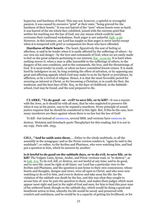 hypocrisy and hardness of heart. This was not, however, a spiteful or revengeful
passion; it was caused by excessive “grief” at their state: “being grieved for the
hardness of their hearts.” It was not hatred of the “men” whose hearts were so hard;
it was hatred of the sin which they exhibited, joined with the extreme grief that
neither his teaching nor the law of God, nor any means which could be used,
overcame their confirmed wickedness. Such anger is not unlawful, Eph_4:26.
However, in this instance, our Lord has taught us that anger is never lawful except
when it is tempered with grief or compassion for those who have offended.
Hardness of their hearts - The heart, figuratively the seat of feeling or
affection, is said to be tender when it is easily affected by the sufferings of others - by
our own sin and danger - by the love and commands of God; when we are easily made
to feel on the great subjects pertaining to our interest, Eze_11:19-20. It is hard when
nothing moves it; when a man is alike insensible to the sufferings of others, to the
dangers of his own condition, and to the commands, the love, and the threatenings of
God. It is most tender in youth, or when we have committed fewest crimes. It is made
hard by indulgence in sin, by long resisting the offers of salvation, or by opposing any
great and affecting appeals which God may make to us by his Spirit or providence, by
affliction, or by a revival of religion. Hence, it is that the most favorable period for
securing an interest in Christ, or for becoming a Christian, is in youth the first, the
tenderest, and the best days of life. Nay, in the days of childhood, in the Sabbath-
school, God may be found, and the soul prepared to die.
CLARKE, "To do good - or - evil? to save life, or to kill? - It was a maxim
with the Jews, as it should be with all men, that he who neglected to preserve life
when it was in his power, was to be reputed a murderer. Every principle of sound
justice requires that he should be considered in this light. But, if this be the case, how
many murderers are there against whom there is no law but the law of God!
To kill - but instead of αποκτειναι, several MSS. and versions have απολεσαι to
destroy. Wetstein and Griesbach quote Theophylact for this reading; but it is not in
my copy. Paris edit. 1635.
GILL, "And he saith unto them,.... Either to the whole multitude, to all the
assembly in the synagogue; and so the Persic version renders it, "again he said to the
multitude"; or rather, to the Scribes and Pharisees, who were watching him, and had
put a question to him, which he answers by another:
is it lawful to do good on the sabbath days, or to do evil, to save life, or to
kill? The Vulgate Latin, Syriac, Arabic, and Persic versions read, or "to destroy", as
in Luk_6:9, To do evil, kill, or destroy, are not lawful at any time; and to do good,
and to save life, must be right at all times: our Lord has a particular view to the
Scribes and Pharisees, and the question is put home to their own consciences; whose
hearts and thoughts, designs and views, were all open to Christ; and who were now
watching to do evil to him, and even to destroy and take away his life: for the
violation of the sabbath was death by the law, and this was what they sought to
accuse him of: now he puts the question to them, and makes them judges which must
appear most right and just in the sight of God and men, for him to heal this poor man
of his withered hand, though on the sabbath day; which would be doing a good and
beneficent action to him, whereby his life would be saved, and preserved with
comfort and usefulness, and he would be in a capacity of getting his livelihood; or for
23
 