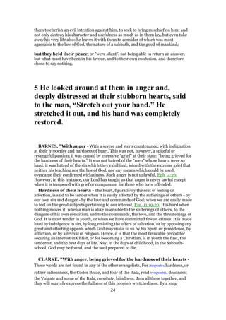 them to cherish an evil intention against him, to seek to bring mischief on him; and
not only destroy his character and usefulness as much as in them lay, but even take
away his very life also: he leaves it with them to consider of which was most
agreeable to the law of God, the nature of a sabbath, and the good of mankind;
but they held their peace; or "were silent", not being able to return an answer,
but what must have been in his favour, and to their own confusion, and therefore
chose to say nothing.
5 He looked around at them in anger and,
deeply distressed at their stubborn hearts, said
to the man, “Stretch out your hand.” He
stretched it out, and his hand was completely
restored.
BARNES, "With anger - With a severe and stern countenance; with indignation
at their hypocrisy and hardness of heart. This was not, however, a spiteful or
revengeful passion; it was caused by excessive “grief” at their state: “being grieved for
the hardness of their hearts.” It was not hatred of the “men” whose hearts were so
hard; it was hatred of the sin which they exhibited, joined with the extreme grief that
neither his teaching nor the law of God, nor any means which could be used,
overcame their confirmed wickedness. Such anger is not unlawful, Eph_4:26.
However, in this instance, our Lord has taught us that anger is never lawful except
when it is tempered with grief or compassion for those who have offended.
Hardness of their hearts - The heart, figuratively the seat of feeling or
affection, is said to be tender when it is easily affected by the sufferings of others - by
our own sin and danger - by the love and commands of God; when we are easily made
to feel on the great subjects pertaining to our interest, Eze_11:19-20. It is hard when
nothing moves it; when a man is alike insensible to the sufferings of others, to the
dangers of his own condition, and to the commands, the love, and the threatenings of
God. It is most tender in youth, or when we have committed fewest crimes. It is made
hard by indulgence in sin, by long resisting the offers of salvation, or by opposing any
great and affecting appeals which God may make to us by his Spirit or providence, by
affliction, or by a revival of religion. Hence, it is that the most favorable period for
securing an interest in Christ, or for becoming a Christian, is in youth the first, the
tenderest, and the best days of life. Nay, in the days of childhood, in the Sabbath-
school, God may be found, and the soul prepared to die.
CLARKE, "With anger, being grieved for the hardness of their hearts -
These words are not found in any of the other evangelists. For πωρωσει hardness, or
rather callousness, the Codex Bezae, and four of the Itala, read νεκρωσει, deadness;
the Vulgate and some of the Itala, caecitate, blindness. Join all these together, and
they will scarcely express the fullness of this people’s wretchedness. By a long
24
 