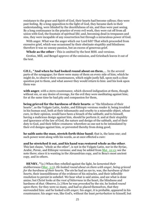 resistance to the grace and Spirit of God, their hearts had become callous; they were
past feeling. By a long opposition to the light of God, they became dark in their
understanding, were blinded by the deceitfulness of sin, and thus were past seeing.
By a long continuance in the practice of every evil work, they were cut off from all
union with God, the fountain of spiritual life; and, becoming dead in trespasses and
sins, they were incapable of any resurrection but through a miraculous power of God.
With anger. What was the anger which our Lord felt? That which proceeded from
excessive grief, which was occasioned by their obstinate stupidity and blindness:
therefore it was no uneasy passion, but an excess of generous grief.
Whole as the other - This is omitted by the best MSS. and versions.
Grotius, Mill, and Bengel approve of the omission, and Griesbach leaves it out of
the text.
GILL, "And when he had looked round about on them,.... In the several
parts of the synagogue; for there were many of them on every side of him; which he
might do, to observe their countenances, which might justly fall, upon such a close
question put to them, and what answer they would return to him: and his look upon
them was
with anger, with a stern countenance, which showed indignation at them, though
without sin, or any desire of revenge, for the evil they were meditating against him;
for at the same time he had pity and compassion for them,
being grieved for the hardness of their hearts: or "the blindness of their
hearts", as the Vulgate Latin, Arabic, and Ethiopic versions render it; being troubled
in his human soul, both at their inhumanity and cruelty to a miserable object, whose
cure, in their opinion, would have been a breach of the sabbath; and to himself,
having a malicious design against him, should he perform it; and at their stupidity
and ignorance of the law of God, the nature and design of the sabbath, and of their
duty to God, and their fellow creatures: wherefore as one not to be intimidated by
their evil designs against him, or prevented thereby from doing good,
he saith unto the man, stretch forth thine hand; that is, the lame one; and
such power went along with his words, as at once effected a cure:
and he stretched it out, and his hand was restored whole as the other.
This last clause, "whole as the other", is not in the Vulgate Latin, nor in the Syriac,
Arabic, Persic, and Ethiopic versions; and may be added from Mat_12:13; see the
note there; since it is wanting in the Alexandrian copy, and in Beza's most ancient
copy, and in others.
HENRY, "(2.) When they rebelled against the light, he lamented their
stubbornness (Mar_3:5); He looked round about on them with anger, being grieved
for the hardness of their hearts. The sin he had an eye to, was, the hardness of their
hearts, their insensibleness of the evidence of his miracles, and their inflexible
resolution to persist in unbelief. We hear what is said amiss, and see what is done
amiss; but Christ looks at the root of bitterness in the heart, the blindness and
hardness of that. Observe, [1.] How he was provoked by the sin; he looked round
upon them; for they were so many, and had so placed themselves, that they
surrounded him: and he looked with anger; his anger, it is probable, appeared in his
countenance; his anger was, like God's, without the least perturbation to himself, but
25
 
