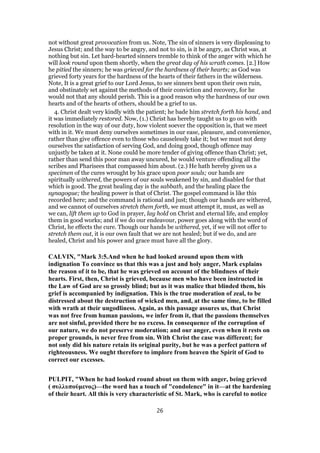 not without great provocation from us. Note, The sin of sinners is very displeasing to
Jesus Christ; and the way to be angry, and not to sin, is it be angry, as Christ was, at
nothing but sin. Let hard-hearted sinners tremble to think of the anger with which he
will look round upon them shortly, when the great day of his wrath comes. [2.] How
he pitied the sinners; he was grieved for the hardness of their hearts; as God was
grieved forty years for the hardness of the hearts of their fathers in the wilderness.
Note, It is a great grief to our Lord Jesus, to see sinners bent upon their own ruin,
and obstinately set against the methods of their conviction and recovery, for he
would not that any should perish. This is a good reason why the hardness of our own
hearts and of the hearts of others, should be a grief to us.
4. Christ dealt very kindly with the patient; he bade him stretch forth his hand, and
it was immediately restored. Now, (1.) Christ has hereby taught us to go on with
resolution in the way of our duty, how violent soever the opposition is, that we meet
with in it. We must deny ourselves sometimes in our ease, pleasure, and convenience,
rather than give offence even to those who causelessly take it; but we must not deny
ourselves the satisfaction of serving God, and doing good, though offence may
unjustly be taken at it. None could be more tender of giving offence than Christ; yet,
rather than send this poor man away uncured, he would venture offending all the
scribes and Pharisees that compassed him about. (2.) He hath hereby given us a
specimen of the cures wrought by his grace upon poor souls; our hands are
spiritually withered, the powers of our souls weakened by sin, and disabled for that
which is good. The great healing day is the sabbath, and the healing place the
synagogue; the healing power is that of Christ. The gospel command is like this
recorded here; and the command is rational and just; though our hands are withered,
and we cannot of ourselves stretch them forth, we must attempt it, must, as well as
we can, lift them up to God in prayer, lay hold on Christ and eternal life, and employ
them in good works; and if we do our endeavour, power goes along with the word of
Christ, he effects the cure. Though our hands be withered, yet, if we will not offer to
stretch them out, it is our own fault that we are not healed; but if we do, and are
healed, Christ and his power and grace must have all the glory.
CALVIN, "Mark 3:5.And when he had looked around upon them with
indignation To convince us that this was a just and holy anger, Mark explains
the reason of it to be, that he was grieved on account of the blindness of their
hearts. First, then, Christ is grieved, because men who have been instructed in
the Law of God are so grossly blind; but as it was malice that blinded them, his
grief is accompanied by indignation. This is the true moderation of zeal, to be
distressed about the destruction of wicked men, and, at the same time, to be filled
with wrath at their ungodliness. Again, as this passage assures us, that Christ
was not free from human passions, we infer from it, that the passions themselves
are not sinful, provided there be no excess. In consequence of the corruption of
our nature, we do not preserve moderation; and our anger, even when it rests on
proper grounds, is never free from sin. With Christ the case was different; for
not only did his nature retain its original purity, but he was a perfect pattern of
righteousness. We ought therefore to implore from heaven the Spirit of God to
correct our excesses.
PULPIT, "When he had looked round about on them with anger, being grieved
( συλλυπούμενος)—the word has a touch of "condolence" in it—at the hardening
of their heart. All this is very characteristic of St. Mark, who is careful to notice
26
 
