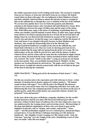 the visible expression of our Lord's feelings in his looks. The account is evidently
from an eye-witness, or from one who had it from an eye-witness. He looked
round about on them with anger. He was indignant at their blindness of heart,
and their unbelief, which led them to attack the miracles of mercy wrought by
him on the sabbath day as though they were a violation of the law of the sabbath.
We see hero how plainly there were in Christ the passions and affections
common to the human nature, only restrained and subordinated to reason. Hero
is the difference between the anger of fallen man and the anger of the sinless
One. With fallen man, auger is the desire of retaliating, of punishing those by
whom you consider yourself unjustly treated. Hence, in other men, anger springs
from self-love; in Christ it sprang from the love of God. He loved God above all
things; hence he was distressed and irritated on account of the wrongs done to
God by sins and sinners. So that his anger was a righteous zeal for the honour of
God; and hence it was mingled with grief, because, in their blindness and
obstinacy, they would not acknowledge him to be the Messiah, but
misrepresented his kindnesses wrought on the sick on the sabbath day, and
found fault with them as evil. Thus our Lord, by showing grief and sorrow,
makes it plain that his anger did not spring from the desire of revenge. He was
indeed angry at the sin, while he grieved over and with the sinners, as those
whom he loved, and for whose sake he came into the world that he might redeem
and save them. Stretch forth thy hand. And he stretched it forth: and his hand
was restored. The words "whole as the other" ( ὑγιὴς ὡς ἡ ἄλλη) are not found
in the best uncials. They were probably inserted from St. Matthew. In this
instance our Lord performed no outward act. "He spake, and it was done." The
Divine power wrought the miracle concurrently with the act of faith on the part
of the man in obeying the command.
JOHN MACDUFF, ""Being grieved for the hardness of their hearts."—Mar_
3:5.
On this one occasion only is the expression used with reference to Jesus—(what
intensity of emotion does it denote, spoken of a sinless nature!)—"He looked
round on them with anger!" Never did He grieve for Himself. His intensest
sorrows were reserved for those who were tampering with their own souls, and
dishonoring His God. The continual spectacle of moral evil, thrust on the gaze of
spotless purity, made His earthly history one consecutive history of grief, one
perpetual "cross and passion."
In the tears shed at the grave of Bethany, sympathy, doubtless, for the world's
myriad mourners, had its own share (the bereaved could not part with so
precious a tribute in their hours of sadness), but a far more impressive cause was
one undiscerned by the weeping sisters and sorrowing crowd—His knowledge of
the deep and obdurate impenitence of those who were about to gaze on the
mightiest of miracles, only to "despise, and wonder, and perish." "Jesus
wept!"—but His profoundest anguish was over resisted grace, abused privileges,
scorned mercy. It was the Divine Craftsman mourning over His shattered
handiwork—the Almighty Creator weeping over His ruined world—God, the
God-man, "grieving" over the Temple of the soul, a humiliating wreck of what
once was made "after His own image!"
27
 