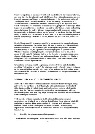 Can we sympathize in any respect with such exalted tears? Do we mourn for sin,
our own sin—the deep insult which it inflicts on God—the ruinous consequences
it entails on ourselves? Do we grieve at sin in others? Do we know anything of
"vexing our souls," like righteous Lot, "from day to day," with the world's
"unlawful deeds,"—the stupid hardness and obduracy of the depraved heart,
which resists alike the appliances of wrath and love, judgment and mercy? Ah! it
is easy, in general terms, to condemn vice, and to utter harsh, severe, and cutting
denunciations on the guilty: it is easy to pass uncharitable comments on the
inconsistencies or follies of others; but to "grieve" as our Lord did, is a different
thing; to mourn over the hardness of heart, and yet to have the burning desire to
teach it better things—to hate, as He did, the sin, but, like Him also, to love the
sinner!
Reader! look specially to your own spirit. In one respect, the example of Jesus
falls short of your case. He had no sin of His own to mourn over. He could only
commiserate others. Your intensest grief must begin with yourself. Like the
watchful Levite of old, be a guardian at the temple-gates of your own soul.
Whatever be your besetting iniquity, your constitutional bias to sin, seek to
guard it with wakeful vigilance. Grieve at the thought of incurring one passing
shadow of displeasure from so kind and compassionate a Savior. Let this be a
holy preservative in your every hour of temptation, "How can I do this great
wickedness, and sin against God?"
Grieve for a perishing world—a groaning creation fettered and chained in
unwilling "subjection to vanity." Do what you can, by effort, by prayer to hasten
on the hour of jubilee when its ashy robes of sin and sorrow shall be laid aside,
and, attired in the "beauties of holiness," it shall exult in "the glorious liberty of
the sons of God!"
SIMEON, "THE MAN WITH THE WITHERED HAND
Mark 3:5-7. And when he had looked round about on them with anger, being
grieved for the hardness of their hearts, he saith unto the man, Stretch forth
thine hand. And he stretched it out: and his hand was restored whole as the
other. And the Pharisees went forth, and straightway took counsel with the
Herodians against him, how they might destroy him. But Jesus withdrew himself
with his Disciples to the sea.
THE exercise of benevolence is, in itself, calculated to excite universal
admiration; but it is far from producing that effect on those who are blinded by
prejudice or passion. They whose conduct is reproved by it will rather take
occasion from it to vent their spleen the more. This our Lord uniformly
experienced from the Pharisees. A remarkable instance of it is recorded in the
text. Let us,
I. Consider the circumstances of the miracle—
The Pharisees, observing our Lord’s intention to heal a man who had a withered
28
 