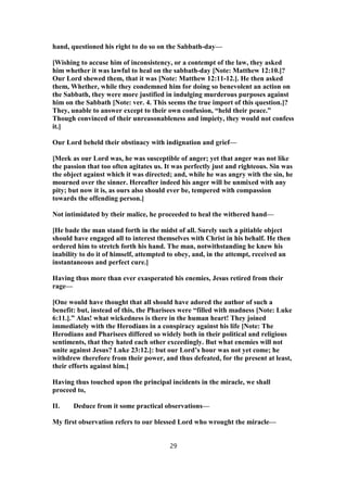 hand, questioned his right to do so on the Sabbath-day—
[Wishing to accuse him of inconsistency, or a contempt of the law, they asked
him whether it was lawful to heal on the sabbath-day [Note: Matthew 12:10.]?
Our Lord shewed them, that it was [Note: Matthew 12:11-12.]. He then asked
them, Whether, while they condemned him for doing so benevolent an action on
the Sabbath, they were more justified in indulging murderous purposes against
him on the Sabbath [Note: ver. 4. This seems the true import of this question.]?
They, unable to answer except to their own confusion, “held their peace.”
Though convinced of their unreasonableness and impiety, they would not confess
it.]
Our Lord beheld their obstinacy with indignation and grief—
[Meek as our Lord was, he was susceptible of anger; yet that anger was not like
the passion that too often agitates us. It was perfectly just and righteous. Sin was
the object against which it was directed; and, while he was angry with the sin, he
mourned over the sinner. Hereafter indeed his anger will be unmixed with any
pity; but now it is, as ours also should ever be, tempered with compassion
towards the offending person.]
Not intimidated by their malice, he proceeded to heal the withered hand—
[He bade the man stand forth in the midst of all. Surely such a pitiable object
should have engaged all to interest themselves with Christ in his behalf. He then
ordered him to stretch forth his hand. The man, notwithstanding he knew his
inability to do it of himself, attempted to obey, and, in the attempt, received an
instantaneous and perfect cure.]
Having thus more than ever exasperated his enemies, Jesus retired from their
rage—
[One would have thought that all should have adored the author of such a
benefit: but, instead of this, the Pharisees were “filled with madness [Note: Luke
6:11.].” Alas! what wickedness is there in the human heart! They joined
immediately with the Herodians in a conspiracy against his life [Note: The
Herodians and Pharisees differed so widely both in their political and religious
sentiments, that they hated each other exceedingly. But what enemies will not
unite against Jesus? Luke 23:12.]: but our Lord’s hour was not yet come; he
withdrew therefore from their power, and thus defeated, for the present at least,
their efforts against him.]
Having thus touched upon the principal incidents in the miracle, we shall
proceed to,
II. Deduce from it some practical observations—
My first observation refers to our blessed Lord who wrought the miracle—
29
 