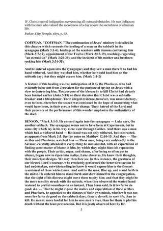 IV. Christ’s moral indignation overcoming all outward obstacles. He was indignant
with the men who valued the sacredness of a day above the sacredness of a human
life.
Parker, City Temple, 1871, p. 68.
COFFMAN, "COFFMAN, "The continuation of Jesus' ministry is detailed in
this chapter which recounts the healing of a man on the sabbath in the
synagogue (Mark 3:1-6), healings at the seashore with demons confessing him
(Mark 3:7-12), appointment of the Twelve (Mark 3:13-19), teachings regarding
"an eternal sin" (Mark 3:20-30), and the incident of his mother and brethren
seeking him (Mark 3:31-35).
And he entered again into the synagogue; and they saw a man there who had his
hand withered. And they watched him, whether he would heal him on the
sabbath day; that they might accuse him. (Mark 3:1-2)
A feature of this healing was the anticipation of it by the Pharisees, who had
evidently been sent from Jerusalem for the purpose of spying on Jesus with a
view to destroying him. The purpose of the hierarchy to kill Christ had already
been formed earlier (John 5:18) on their decision that Christ was a sabbath-
breaker and a blasphemer. Their alleged evidence, however, was unsatisfactory,
even to them; therefore the search was continued in the hope of uncovering what
would have been, in their eyes, a better charge. Their hatred of the Lord and
their presence at the performance of this wonder emphasize the authenticity of
the deed.
BENSON, "Mark 3:1-5. He entered again into the synagogue — Luke says, On
another sabbath. The synagogue seems not to have been at Capernaum, but in
some city which lay in his way as he went through Galilee. And there was a man
which had a withered hand — His hand was not only withered, but contracted,
as appears from Mark 3:5. See the notes on Matthew 12:10-13. And they — The
scribes and Pharisees, watched him — These men, being ever unfriendly to the
Saviour, carefully attended to every thing he said and did, with an expectation of
finding some matter of blame in him, by which they might blast his reputation
with the people. Their pride, anger, and shame, after being so often put to
silence, began now to ripen into malice. Luke observes, He knew their thoughts,
their malicious designs. We may therefore see, in this instance, the greatness of
our blessed Lord’s courage, who resolutely performed the benevolent action he
had undertaken, notwithstanding he knew it would expose him to the fiercest
resentment of these wicked men. And said to the man, Rise up, and stand forth in
the midst. He ordered him to stand forth and show himself to the congregation,
that the sight of his distress might move them to pity him; and that they might be
the more sensibly struck with the miracle, when they observed the wasted hand
restored to perfect soundness in an instant. Then Jesus said, Is it lawful to do
good, &c. — That he might expose the malice and superstition of these scribes
and Pharisees, he appealed to the dictates of their own minds, whether it was not
more lawful to do good on the sabbath days, than to do evil; to save life, than to
kill. He meant, more lawful for him to save men’s lives, than for them to plot his
death without the least provocation. But it is justly observed here by Dr.
3
 