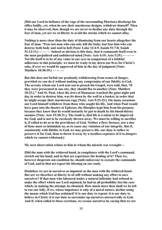[Did our Lord in defiance of the rage of the surrounding Pharisees discharge his
office boldly, yet, when he saw their murderous designs, withdraw himself? Then
it may be observed, that, though we are never to decline any duty through the
fear of man, yet are we at liberty to avoid the storms which we cannot allay.
Nothing is more clear than the duty of dismissing from our hearts altogether the
fear of man. “Fear not man who can only kill the body; but fear him who can
destroy both body and soul in hell [Note: Luke 12:4-5. Isaiah 51:7-8; Isaiah
51:12-13.] — — — Indeed so obvious is this duty, that it commends itself even to
the most prejudiced and embittered mind [Note: Acts 4:19; Acts 5:29.] — — —
Not life itself is to be of any value in our eyes in comparison of a faithful
adherence to this principle: we must be ready to lay down our lives for Christ’s
sake, if ever we would be approved of him in the day of judgment [Note:
Matthew 10:38-39.] — — —
But this does not forbid our prudently withdrawing from scenes of danger,
provided we can do it without making any compromise of our fidelity to God.
The seventy whom our Lord sent out to preach his Gospel, were told, that, “if
they were persecuted in one city, they should flee to another [Note: Matthew
10:23.].” And St. Paul, when the Jews of Damascus watched the gates night and
day in order to destroy him, was let down by the wall in a basket, in order that
he might escape their murderous rage [Note: Acts 9:23-25.]. On many occasions
our Lord himself withdrew from those who sought his life. And when Paul would
have gone into the theatre at Ephesus, the Disciples kept him from his purpose,
because they knew that he would instantly be put to death by his blood-thirsty
enemies [Note: Acts 19:30-31.]. The truth is, that life is a talent to be improved
for God, and is not to be carelessly thrown away. We must be willing to sacrifice
it, if called to do so in the providence of God. Neither a fiery furnace, nor a den
of lions must so intimidate us, as to cause any violation of our integrity. But if,
consistently with fidelity to God, we may preserve life, our duty is rather to
preserve it for God, than to throw it away by a needless exposure of it to dangers
which we cannot withstand.]
My next observation relates to him in whom the miracle was wrought—
[Did the man with the withered hand, in compliance with the Lord’s command,
stretch out his hand, and in that act experience the healing of it? Then we,
however desperate am condition be, should endeavour to execute the commands
of God, and in that act expect his blessing on our souls.
Doubtless we are in ourselves as impotent as the man with the withered hand.
But are we therefore at liberty to sit still without making any effort to save
ourselves? If that man who laboured under a natural infirmity had refused to
make the effort which our Lord enjoined, he had in all probability lost the cure
which, in making the attempt, he obtained. How much more then shall we be left
to rue our folly, if we, whose impotence is only of a moral nature, decline using
the means which God has ordained! It is our duty to repent: it is our duty to
believe in Christ: it is our duty to surrender up ourselves unreservedly to God.
And if, when called to these exertions, we excuse ourselves by saying that we are
30
 