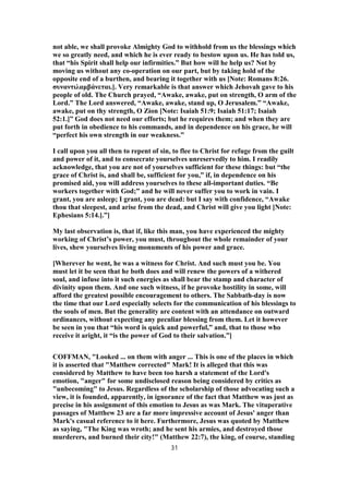 not able, we shall provoke Almighty God to withhold from us the blessings which
we so greatly need, and which he is ever ready to bestow upon us. He has told us,
that “his Spirit shall help our infirmities.” But how will he help us? Not by
moving us without any co-operation on our part, but by taking hold of the
opposite end of a burthen, and bearing it together with us [Note: Romans 8:26.
συναντιλαμβάνεται.]. Very remarkable is that answer which Jehovah gave to his
people of old. The Church prayed, “Awake, awake, put on strength, O arm of the
Lord.” The Lord answered, “Awake, awake, stand up, O Jerusalem.” “Awake,
awake, put on thy strength, O Zion [Note: Isaiah 51:9; Isaiah 51:17; Isaiah
52:1.]” God does not need our efforts; but he requires them; and when they are
put forth in obedience to his commands, and in dependence on his grace, he will
“perfect his own strength in our weakness.”
I call upon you all then to repent of sin, to flee to Christ for refuge from the guilt
and power of it, and to consecrate yourselves unreservedly to him. I readily
acknowledge, that you are not of yourselves sufficient for these things: but “the
grace of Christ is, and shall be, sufficient for you,” if, in dependence on his
promised aid, you will address yourselves to these all-important duties. “Be
workers together with God;” and he will never suffer you to work in vain. I
grant, you are asleep; I grant, you are dead: but I say with confidence, “Awake
thou that sleepest, and arise from the dead, and Christ will give you light [Note:
Ephesians 5:14.].”]
My last observation is, that if, like this man, you have experienced the mighty
working of Christ’s power, you must, throughout the whole remainder of your
lives, shew yourselves living monuments of his power and grace.
[Wherever he went, he was a witness for Christ. And such must you be. You
must let it be seen that he both does and will renew the powers of a withered
soul, and infuse into it such energies as shall bear the stamp and character of
divinity upon them. And one such witness, if he provoke hostility in some, will
afford the greatest possible encouragement to others. The Sabbath-day is now
the time that our Lord especially selects for the communication of his blessings to
the souls of men. But the generality are content with an attendance on outward
ordinances, without expecting any peculiar blessing from them. Let it however
be seen in you that “his word is quick and powerful,” and, that to those who
receive it aright, it “is the power of God to their salvation.”]
COFFMAN, "Looked ... on them with anger ... This is one of the places in which
it is asserted that "Matthew corrected" Mark! It is alleged that this was
considered by Matthew to have been too harsh a statement of the Lord's
emotion, "anger" for some undisclosed reason being considered by critics as
"unbecoming" to Jesus. Regardless of the scholarship of those advocating such a
view, it is founded, apparently, in ignorance of the fact that Matthew was just as
precise in his assignment of this emotion to Jesus as was Mark. The vituperative
passages of Matthew 23 are a far more impressive account of Jesus' anger than
Mark's casual reference to it here. Furthermore, Jesus was quoted by Matthew
as saying, "The King was wroth; and he sent his armies, and destroyed those
murderers, and burned their city!" (Matthew 22:7), the king, of course, standing
31
 