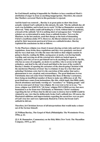 for God himself, making it impossible for Matthew to have considered Mark's
attribution of anger to Jesus as anything inappropriate. Therefore, the conceit
that Matthew corrected Mark in this particular is rejected.
And his hand was restored ... Barclay is at great pains to show that Jesus
actually violated God's sabbath by this miracle, He said, "On the sabbath day all
work was forbidden, and to heal was to work."[1] But as Dummelow accurately
observed, "Only malice could call healing by a word, without labor or medicine,
a breach of the sabbath."[2] It is nothing short of outrageous how "Christian"
scholars are so determined to make Jesus a sabbath breaker. Not even the
Pharisees, in the last analysis, used that charge as the basis of demanding
Christ's crucifixion (John 19:7). However, the liberal scholars have an axe to
grind by their inaccurate portrayal of Jesus as a sabbath-breaker. Barclay
explained his conclusions on this as follows:
To the Pharisees religion was ritual; it meant obeying certain rules and laws and
regulations. Jesus broke these regulations and they were genuinely convinced
that he was a bad man. It is like the man who believes that religion consists in
going to church, reading the Bible, saying grace at meals, even having family
worship, and carrying on all the external acts which are looked upon as
religious, and who yet never put himself out to do anything for anyone in his life,
who has no sense of sympathy, no desire to sacrifice, who is serene in his rigid
orthodoxy, and deaf to the call of need and blind to the tears of the world.[3]
Barclay's slander of equating his caricature of the church-going Christian with
the murderous Pharisees of Jesus' day is criminal. It may be a fact that such
unfeeling Christians exist; but it is the conviction of this author that such a
phenomenon is rare, atypical, and extraordinary. The great hindrance to true
Christianity does not come from Christians like those of Barclay's caricature,
there being an insufficient number of them to make any difference at all. The
great hindrance comes from insinuations, like this, which imply that Bible study,
church attendance and family worship are "secondary" to "helping people" and
are in no sense part of Jesus' true religion. He even went so far as to say, "To
Jesus, religion was SERVICE."[4] Jesus' religion INCLUDED service, but mere
humanism is as far from true Christianity as Shintoism. Christ's testimony
regarding the law of Moses that he did not come to destroy but to fulfill would be
violated by any view that he deliberately broke God's sabbath law. Of course, the
Pharisaical additions and improvisations regarding the sacred law were no part
of God's true law and were righteously flouted by Christ, but break God's
sabbath he did not.
Therefore, let Christians beware of all interpretations that would make a sinner
out of the Saviour himself.
[1] William Barclay, The Gospel of Mark (Philadelphia: The Westminster Press,
1956), p. 62.
[2] J. R. Dummelow, Commentary on the Holy Bible (New York: The Macmillan
Company, 1937), p. 667.
32
 