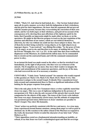 [3] William Barclay, op. cit., p. 64.
[4] Ibid.
COKE, "Mark 3:5. And when he had looked, &c.— Our Saviour looked about
upon all, in such a manner, as to shew both his indignation at their wickedness,
and his grief for their impenitence. He knew that his arguments did not prevail
with his enemies present, because they wereresisting the conviction of their own
minds; and he was both angry at their obstinacy, and grieved on account of the
consequences of it; shewing these just affections of his righteous spirit by his
looks, that if possible an impression might be made either on them, or on the
spectators. He might in this likewise propose to teach us the just regulation of the
passions and affections of our nature, which are not sinful in themselves;
otherwise, he who was without sin could not have been subject to them. The evil
of them lies in their being excited by wrong objects, or by right objects in an
improper degree. "I am resolved," says Bishop Beveridge, "by the grace of God,
so to be angry, as not to sin, and therefore to be angry at nothing but sin." See
his Private Thoughts, 8vo. vol. 1: p. 221. At the same time that Jesus testified his
displeasure at the Pharisees, he comforted the infirm man; for he commanded
him to stretch out his contracted hand, and with the command communicated
power to obey.
In an instant his hand was made sound as the other; so that he stretched it out
immediately, in the sight of all present, who thus were eye-witnesses of the
miracle. The Evangelists say no more; they leave their readers to imagine the
wonder and astonishment of the numerous spectators, and the joy of the man,
who had recovered the use of so necessary a member.
CONSTABLE, "Vainly Jesus "looked around" for someone who would respond
to His question (cf. Mark 3:34; Mark 5:32; Mark 10:23; Mark 11:11). This
expression is unique to the second Gospel. Evidently Peter remembered Jesus'
looks around and communicated these to Mark as significant indications of His
looking for the proper response from people.
This is the only place in the New Testament where a writer explicitly stated that
Jesus was angry. This was a case of righteous indignation in the presence of
unrepentant evil. This is also the only account of this miracle that records Jesus'
compassion for the objects of His anger. The tenses of the Greek verbs indicate
that Jesus was angry momentarily (aorist tense), but His attitude of compassion
was persistent (present tense). References to Jesus' emotions are peculiar to
Mark's Gospel. They show His humanity.
"Jesus' action was perfectly consistent with His love and mercy. As a true man,
Jesus experienced normal human emotions, among them anger as well as grief at
obstinate sin. In His reaction to the sullen refusal of the Pharisees to respond to
the truth, the incarnate Christ revealed the character of our holy God." [Note:
Hiebert, p. 81.]
"Their opposition rested on a fundamental misunderstanding-an inability, or
refusal, to see that Jesus was God's eschatological agent and that his sovereign
33
 