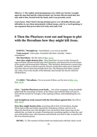 Obsreve, 3. The sudden aned instantaneous cure which our Saviour wrought
upon the man that had the withered hand: our Saviour did not touch him, but
only said to him, Stretch forth thy hand, and it was presently cured.
Learn hence, That Christ's having absolute power over all bodily diseases and
infirmities to cure them miraculously without means, only by a word speaking, is
one argument that proves him to be truly and really God
6 Then the Pharisees went out and began to plot
with the Herodians how they might kill Jesus.
BARNES, "Straightway - Immediately, or as soon as possible.
Took counsel - Laid a plan. Consulted with them. Literally, “made a
consultation.”
The Harridans - See the notes at Mat_22:16.
How they might destroy him - They hated him, he was so holy; because he
reproved them; because he laid open their hypocrisy; and because he won the hearts
of the people and lessened their influence. They therefore determined to remove him,
if possible, and thus avoid his reproofs. Sinners would often rather put to death the
man that reproves them than forsake their sins. The Pharisees had rather commit
any crime, even to the murder of the Messiah, than forsake the sins for which he
rebuked them.
CLARKE, "Herodians - For an account of these, see the note on Mat_16:1;
Mat_22:16.
GILL, "And the Pharisees went forth,.... Out of the synagogue, being dreadfully
galled with the reasonings of Christ, at the silence and confusion they were put to,
and with the miracle he wrought, to the exposing of them, and establishing his own
credit:
and straightway took counsel with the Herodians against him: See Gill on
Mat_22:16.
How they might destroy him: persisting still in their evil intentions, though
Christ had so fully and clearly exposed the wickedness of them: and it is to be
observed, that those men who thought it was not lawful to heal a lame man on the
sabbath day, yet make no scruple of meeting and consulting together on that day, and
even with profane men, what measures and methods were best to take, to destroy the
life of an innocent person.
HENRY, "5. The enemies of Christ dealt very barbarously with him. Such a work
35
 