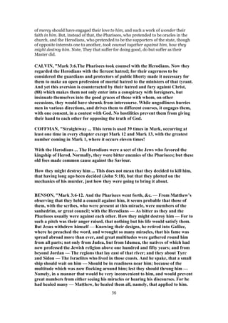 of mercy should have engaged their love to him, and such a work of wonder their
faith in him. But, instead of that, the Pharisees, who pretended to be oracles in the
church, and the Herodians, who pretended to be the supporters of the state, though
of opposite interests one to another, took counsel together against him, how they
might destroy him. Note, They that suffer for doing good, do but suffer as their
Master did.
CALVIN, "Mark 3:6.The Pharisees took counsel with the Herodians. Now they
regarded the Herodians with the fiercest hatred; for their eagerness to be
considered the guardians and protectors of public liberty made it necessary for
them to make an open profession of mortal hatred to the ministers of that tyrant.
And yet this aversion is counteracted by their hatred and fury against Christ,
(88) which makes them not only enter into a conspiracy with foreigners, but
insinuate themselves into the good graces of those with whom, on other
occasions, they would have shrunk from intercourse. While ungodliness hurries
men in various directions, and drives them to different courses, it engages them,
with one consent, in a contest with God. No hostilities prevent them from giving
their hand to each other for opposing the truth of God.
COFFMAN, "Straightway ... This term is used 39 times in Mark, occurring at
least one time in every chapter except Mark 12 and Mark 13, with the greatest
number coming in Mark 1, where it occurs eleven times!
With the Herodians ... The Herodians were a sect of the Jews who favored the
kingship of Herod. Normally, they were bitter enemies of the Pharisees; but these
old foes made common cause against the Saviour.
How they might destroy him ... This does not mean that they decided to kill him,
that having long ago been decided (John 5:18), but that they plotted on the
mechanics of his murder, just how they were going to bring it about.
BENSON, "Mark 3:6-12. And the Pharisees went forth, &c. — From Matthew’s
observing that they held a council against him, it seems probable that those of
them, with the scribes, who were present at this miracle, were members of the
sanhedrim, or great council; with the Herodians — As bitter as they and the
Pharisees usually were against each other. How they might destroy him — For to
such a pitch was their anger raised, that nothing but his life would satisfy them.
But Jesus withdrew himself — Knowing their designs, he retired into Galilee,
where he preached the word, and wrought so many miracles, that his fame was
spread abroad more than ever, and great multitudes were gathered round him
from all parts; not only from Judea, but from Idumea, the natives of which had
now professed the Jewish religion above one hundred and fifty years; and from
beyond Jordan — The regions that lay east of that river; and they about Tyre
and Sidon — The Israelites who lived in those coasts. And he spake, that a small
ship should wait on him — Should be in readiness near him; because of the
multitude which was now flocking around him; lest they should throng him —
Namely, in a manner that would be very inconvenient to him, and would prevent
great numbers from either seeing his miracles or hearing his discourses. For he
had healed many — Matthew, he healed them all, namely, that applied to him.
36
 