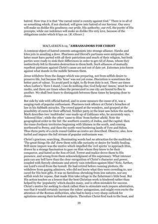 hatred. How true it is that “the carnal mind is enmity against God.” There is in all of
us something which, if not checked, will grow into hatred of our Saviour. Our envy
will make us dislike His goodness; our pride, His authority; our evil, the purity of His
precepts; while our indolence will make us dislike His very love, because of the
obligations under which it lays us. (R. Glover.)
MACLAEREN 6-19, "AMBASSADORS FOR CHRIST
A common object of hatred cements antagonists into strange alliance. Hawks and
kites join in assailing a dove. Pharisees and Herod’s partisans were antipodes; the
latter must have parted with all their patriotism and much of their religion, but both
parties were ready to sink their differences in order to get rid of Jesus, whom they
instinctively felt to threaten destruction to them both. Such alliances of mutually
repellent partisans against Christ’s cause are not out of date yet. Extremes join forces
against what stands in the middle between them.
Jesus withdrew from the danger which was preparing, not from selfish desire to
preserve life, but because His ‘hour’ was not yet come. Discretion is sometimes the
better part of valour. To avoid peril is right, to fly from duty is not. There are times
when Luther’s ‘Here I stand; I can do nothing else; God help me! Amen,’ must be our
motto; and there are times when the persecuted in one city are bound to flee to
another. We shall best learn to distinguish between these times by keeping close to
Jesus.
But side by side with official hatred, and in some measure the cause of it, was a
surging rush of popular enthusiasm. Pharisees took offence at Christ’s breaches of
law in his Sabbath miracles. The crowd gaped at the wonders, and grasped at the
possibility of cures for their afflicted. Neither party in the least saw below the surface.
Mark describes two ‘multitudes’-one made up of Galileans who, he accurately says,
‘followed Him’; while the other ‘came to Him’ from further afield. Note the
geographical order in the list: the southern country of Judea, and the capital; then
the trans-Jordanic territories beginning with Idumea in the south, and coming
northward to Perea; and then the north-west bordering lands of Tyre and Sidon.
Thus three parts of a circle round Galilee as centre are described. Observe, also, how
turbid and impure the full stream of popular enthusiasm was.
Christ’s gracious, searching, illuminating words had no attraction for the multitude.
‘The great things He did’ drew them with idle curiosity or desire for bodily healing.
Still more impure was the motive which impelled the ‘evil spirits’ to approach Him,
drawn by a strange fascination to gaze on Him whom they knew to be their
conqueror, and hated as the Son of God. Terror and malice drove them to His
presence, and wrung from them acknowledgment of His supremacy. What intenser
pain can any hell have than the clear recognition of Christ’s character and power,
coupled with fiercely obstinate and utterly vain rebellion against Him? Note, further,
our Lord’s recoil from the tumult. He had retired before cunning plotters; He
withdrew from gaping admirers, who did not know what they were crowding to, nor
cared for His best gifts. It was no fastidious shrinking from low natures, nor any
selfish wish for repose, that made Him take refuge in the fisherman’s little boat. But
His action teaches us a lesson that the best Christian work is hindered rather than
helped by the ‘popularity’ which dazzles many, and is often mistaken for success.
Christ’s motive for seeking to check rather than to stimulate such impure admiration,
was that it would certainly increase the rulers’ antagonism, and might even excite the
attention of the Roman authorities, who had to keep a very sharp outlook for
agitations among their turbulent subjects. Therefore Christ first took to the boat, and
39
 