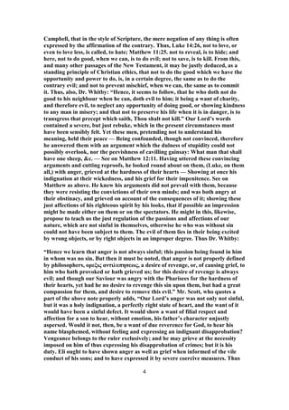 Campbell, that in the style of Scripture, the mere negation of any thing is often
expressed by the affirmation of the contrary. Thus, Luke 14:26, not to love, or
even to love less, is called, to hate; Matthew 11:25. not to reveal, is to hide; and
here, not to do good, when we can, is to do evil; not to save, is to kill. From this,
and many other passages of the New Testament, it may be justly deduced, as a
standing principle of Christian ethics, that not to do the good which we have the
opportunity and power to do, is, in a certain degree, the same as to do the
contrary evil; and not to prevent mischief, when we can, the same as to commit
it. Thus, also, Dr. Whitby: “Hence, it seems to follow, that he who doth not do
good to his neighbour when he can, doth evil to him; it being a want of charity,
and therefore evil, to neglect any opportunity of doing good, or showing kindness
to any man in misery; and that not to preserve his life when it is in danger, is to
transgress that precept which saith, Thou shalt not kill.” Our Lord’s words
contained a severe, but just rebuke, which in the present circumstances must
have been sensibly felt. Yet these men, pretending not to understand his
meaning, held their peace — Being confounded, though not convinced, therefore
he answered them with an argument which the dulness of stupidity could not
possibly overlook, nor the peevishness of cavilling gainsay: What man that shall
have one sheep, &c. — See on Matthew 12:11. Having uttered these convincing
arguments and cutting reproofs, he looked round about on them, (Luke, on them
all,) with anger, grieved at the hardness of their hearts — Showing at once his
indignation at their wickedness, and his grief for their impenitence. See on
Matthew as above. He knew his arguments did not prevail with them, because
they were resisting the convictions of their own minds; and was both angry at
their obstinacy, and grieved on account of the consequences of it; showing these
just affections of his righteous spirit by his looks, that if possible an impression
might be made either on them or on the spectators. He might in this, likewise,
propose to teach us the just regulation of the passions and affections of our
nature, which are not sinful in themselves, otherwise he who was without sin
could not have been subject to them. The evil of them lies in their being excited
by wrong objects, or by right objects in an improper degree. Thus Dr. Whitby:
“Hence we learn that anger is not always sinful; this passion being found in him
in whom was no sin. But then it must be noted, that anger is not properly defined
by philosophers, ορεξις αντιλυπησεως, a desire of revenge, or, of causing grief, to
him who hath provoked or hath grieved us; for this desire of revenge is always
evil; and though our Saviour was angry with the Pharisees for the hardness of
their hearts, yet had he no desire to revenge this sin upon them, but had a great
compassion for them, and desire to remove this evil.” Mr. Scott, who quotes a
part of the above note properly adds, “Our Lord’s anger was not only not sinful,
but it was a holy indignation, a perfectly right state of heart, and the want of it
would have been a sinful defect. It would show a want of filial respect and
affection for a son to hear, without emotion, his father’s character unjustly
aspersed. Would it not, then, be a want of due reverence for God, to hear his
name blasphemed, without feeling and expressing an indignant disapprobation?
Vengeance belongs to the ruler exclusively; and he may grieve at the necessity
imposed on him of thus expressing his disapprobation of crimes; but it is his
duty. Eli ought to have shown anger as well as grief when informed of the vile
conduct of his sons; and to have expressed it by severe coercive measures. Thus
4
 