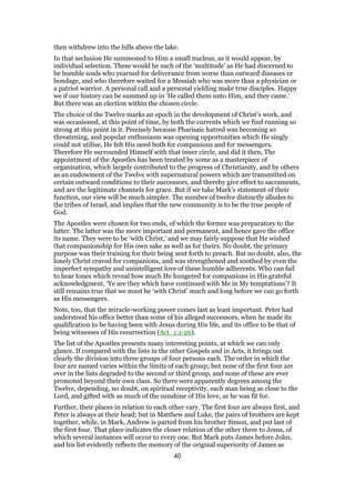 then withdrew into the hills above the lake.
In that seclusion He summoned to Him a small nucleus, as it would appear, by
individual selection. These would be such of the ‘multitude’ as He had discerned to
be humble souls who yearned for deliverance from worse than outward diseases or
bondage, and who therefore waited for a Messiah who was more than a physician or
a patriot warrior. A personal call and a personal yielding make true disciples. Happy
we if our history can be summed up in ‘He called them unto Him, and they came.’
But there was an election within the chosen circle.
The choice of the Twelve marks an epoch in the development of Christ’s work, and
was occasioned, at this point of time, by both the currents which we find running so
strong at this point in it. Precisely because Pharisaic hatred was becoming so
threatening, and popular enthusiasm was opening opportunities which He singly
could not utilise, He felt His need both for companions and for messengers.
Therefore He surrounded Himself with that inner circle, and did it then, The
appointment of the Apostles has been treated by some as a masterpiece of
organisation, which largely contributed to the progress of Christianity, and by others
as an endowment of the Twelve with supernatural powers which are transmitted on
certain outward conditions to their successors, and thereby give effect to sacraments,
and are the legitimate channels for grace. But if we take Mark’s statement of their
function, our view will be much simpler. The number of twelve distinctly alludes to
the tribes of Israel, and implies that the new community is to be the true people of
God.
The Apostles were chosen for two ends, of which the former was preparatory to the
latter. The latter was the more important and permanent, and hence gave the office
its name. They were to be ‘with Christ,’ and we may fairly suppose that He wished
that companionship for His own sake as well as for theirs. No doubt, the primary
purpose was their training for their being sent forth to preach. But no doubt, also, the
lonely Christ craved for companions, and was strengthened and soothed by even the
imperfect sympathy and unintelligent love of these humble adherents. Who can fail
to hear tones which reveal how much He hungered for companions in His grateful
acknowledgment, ‘Ye are they which have continued with Me in My temptations’? It
still remains true that we must be ‘with Christ’ much and long before we can go forth
as His messengers.
Note, too, that the miracle-working power comes last as least important. Peter had
understood his office better than some of his alleged successors, when he made its
qualification to be having been with Jesus during His life, and its office to be that of
being witnesses of His resurrection (Act_1:1-26).
The list of the Apostles presents many interesting points, at which we can only
glance. If compared with the lists in the other Gospels and in Acts, it brings out
clearly the division into three groups of four persons each. The order in which the
four are named varies within the limits of each group; but none of the first four are
ever in the lists degraded to the second or third group, and none of these are ever
promoted beyond their own class. So there were apparently degrees among the
Twelve, depending, no doubt, on spiritual receptivity, each man being as close to the
Lord, and gifted with as much of the sunshine of His love, as he was fit for.
Further, their places in relation to each other vary. The first four are always first, and
Peter is always at their head; but in Matthew and Luke, the pairs of brothers are kept
together, while, in Mark, Andrew is parted from his brother Simon, and put last of
the first four. That place indicates the closer relation of the other three to Jesus, of
which several instances will occur to every one. But Mark puts James before John,
and his list evidently reflects the memory of the original superiority of James as
40
 