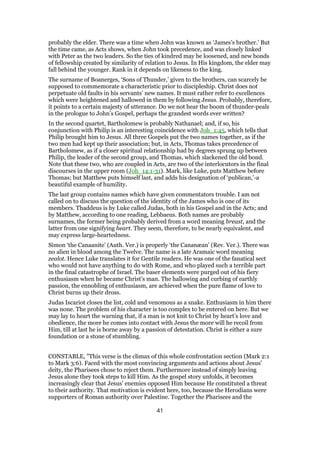 probably the elder. There was a time when John was known as ‘James’s brother.’ But
the time came, as Acts shows, when John took precedence, and was closely linked
with Peter as the two leaders. So the ties of kindred may be loosened, and new bonds
of fellowship created by similarity of relation to Jesus. In His kingdom, the elder may
fall behind the younger. Rank in it depends on likeness to the king.
The surname of Boanerges, ‘Sons of Thunder,’ given to the brothers, can scarcely be
supposed to commemorate a characteristic prior to discipleship. Christ does not
perpetuate old faults in his servants’ new names. It must rather refer to excellences
which were heightened and hallowed in them by following Jesus. Probably, therefore,
it points to a certain majesty of utterance. Do we not hear the boom of thunder-peals
in the prologue to John’s Gospel, perhaps the grandest words ever written?
In the second quartet, Bartholomew is probably Nathanael; and, if so, his
conjunction with Philip is an interesting coincidence with Joh_1:45, which tells that
Philip brought him to Jesus. All three Gospels put the two names together, as if the
two men had kept up their association; but, in Acts, Thomas takes precedence of
Bartholomew, as if a closer spiritual relationship had by degrees sprung up between
Philip, the leader of the second group, and Thomas, which slackened the old bond.
Note that these two, who are coupled in Acts, are two of the interlocutors in the final
discourses in the upper room (Joh_14:1-31). Mark, like Luke, puts Matthew before
Thomas; but Matthew puts himself last, and adds his designation of ‘publican,’-a
beautiful example of humility.
The last group contains names which have given commentators trouble. I am not
called on to discuss the question of the identity of the James who is one of its
members. Thaddeus is by Luke called Judas, both in his Gospel and in the Acts; and
by Matthew, according to one reading, Lebbaeus. Both names are probably
surnames, the former being probably derived from a word meaning breast, and the
latter from one signifying heart. They seem, therefore, to be nearly equivalent, and
may express large-heartedness.
Simon ‘the Canaanite’ (Auth. Ver.) is properly ‘the Cananæan’ (Rev. Ver.). There was
no alien in blood among the Twelve. The name is a late Aramaic word meaning
zealot. Hence Luke translates it for Gentile readers. He was one of the fanatical sect
who would not have anything to do with Rome, and who played such a terrible part
in the final catastrophe of Israel. The baser elements were purged out of his fiery
enthusiasm when he became Christ’s man. The hallowing and curbing of earthly
passion, the ennobling of enthusiasm, are achieved when the pure flame of love to
Christ burns up their dross.
Judas Iscariot closes the list, cold and venomous as a snake. Enthusiasm in him there
was none. The problem of his character is too complex to be entered on here. But we
may lay to heart the warning that, if a man is not knit to Christ by heart’s love and
obedience, the more he comes into contact with Jesus the more will he recoil from
Him, till at last he is borne away by a passion of detestation. Christ is either a sure
foundation or a stone of stumbling.
CONSTABLE, "This verse is the climax of this whole confrontation section (Mark 2:1
to Mark 3:6). Faced with the most convincing arguments and actions about Jesus'
deity, the Pharisees chose to reject them. Furthermore instead of simply leaving
Jesus alone they took steps to kill Him. As the gospel story unfolds, it becomes
increasingly clear that Jesus' enemies opposed Him because He constituted a threat
to their authority. That motivation is evident here, too, because the Herodians were
supporters of Roman authority over Palestine. Together the Pharisees and the
41
 