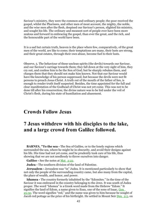 Saviour's ministry, they were the common and ordinary people; the poor received the
gospel, whilst the Pharisees, and other men of most account, the mighty, the noble,
and the wise men after the flesh, despised our Saviour's person, slighted his ministry,
and sought his life. The ordinary and meanest sort of people ever have been more
zealous and forward in embracing the gospel, than ever the great, and the rich, and
the honourable part of the world have been.
It is a sad but certain truth, heaven is the place where few, comparatively, of the great
men of the world, are like to come; their temptations are many, their lusts are strong,
and their great estates, through their own abuse, become fuel to their lusts.
Observe, 5. The behaviour of these unclean spirits (the devils) towards our Saviour,
and our Saviour's carriage towards them; they fall down at the very sight of him, they
cry out, and confess him to be the Son of God; but he sharply rebukes them, and
charges them that they should not make him known. Not that our Saviour would
have the knowledge of his person suppressed, but because the devils were not fit
persons to preach Jesus Christ. A truth out of the mouth of the father of lies, is
enough to render truth itself suspected. Besides, the time appointed for the full and
clear manifestation of the Godhead of Christ was not yet come. This was not to be
done till after his resurrection; the divine nature was to be hid under the veil of
Christ's flesh, during his state of humiliation and abasement.
Crowds Follow Jesus
7 Jesus withdrew with his disciples to the lake,
and a large crowd from Galilee followed.
BARNES, "To the sea - The Sea of Galilee, or to the lonely regions which
surrounded the sea, where he might be in obscurity, and avoid their designs against
his life. His time had not yet come, and he prudently took care of his life, thus
showing that we are not needlessly to throw ourselves into danger.
Galilee - See the notes at Mat_2:22.
Judea - The southern division of the land of Palestine.
Jerusalem - Jerusalem was “in” Judea. It is mentioned particularly to show that
not only the people of the surrounding country came, but also many from the capital,
the place of wealth, and honor, and power.
Idumea - The country formerly inhabited by the “Edomites.” In the time of the
Saviour it was embraced in the country belonging to the Jews. It was south of Judea
proper. The word “Idumea” is a Greek word made from the Hebrew “Edom.” It
signifies the land of Edom, a name given to Esau, one of the sons of Isaac, Gen_
25:30. The word signifies “red,” and the name was given to him because he sought of
Jacob red pottage as the price of his birthright. He settled in Mount Seir Deu_2:5, on
43
 