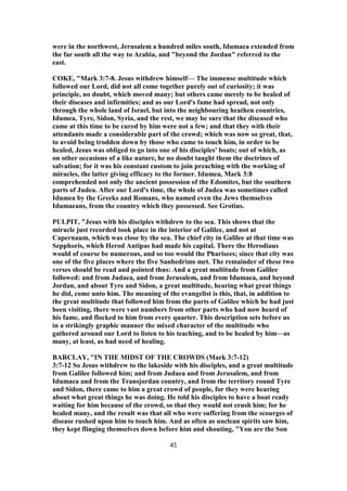 were in the northwest, Jerusalem a hundred miles south, Idumaea extended from
the far south all the way to Arabia, and "beyond the Jordan" referred to the
east.
COKE, "Mark 3:7-8. Jesus withdrew himself— The immense multitude which
followed our Lord, did not all come together purely out of curiosity; it was
principle, no doubt, which moved many; but others came merely to be healed of
their diseases and infirmities; and as our Lord's fame had spread, not only
through the whole land of Israel, but into the neighbouring heathen countries,
Idumea, Tyre, Sidon, Syria, and the rest, we may be sure that the diseased who
came at this time to be cured by him were not a few; and that they with their
attendants made a considerable part of the crowd; which was now so great, that,
to avoid being trodden down by those who came to touch him, in order to be
healed, Jesus was obliged to go into one of his disciples' boats; out of which, as
on other occasions of a like nature, he no doubt taught them the doctrines of
salvation; for it was his constant custom to join preaching with the working of
miracles, the latter giving efficacy to the former. Idumea, Mark 3:8
comprehended not only the ancient possession of the Edomites, but the southern
parts of Judea. After our Lord's time, the whole of Judea was sometimes called
Idumea by the Greeks and Romans, who named even the Jews themselves
Idumaeans, from the country which they possessed. See Grotius.
PULPIT, "Jesus with his disciples withdrew to the sea. This shows that the
miracle just recorded took place in the interior of Galilee, and not at
Capernaum, which was close by the sea. The chief city in Galilee at that time was
Sepphoris, which Herod Antipas had made his capital. There the Herodiaus
would of course be numerous, and so too would the Pharisees; since that city was
one of the five places where the five Sanhedrims met. The remainder of these two
verses should be read and pointed thus: And a great multitude from Galilee
followed: and from Judaea, and from Jerusalem, and from Idumaea, and beyond
Jordan, and about Tyre and Sidon, a great multitude, hearing what great things
he did, come unto him. The meaning of the evangelist is this, that, in addition to
the great multitude that followed him from the parts of Galilee which he had just
been visiting, there were vast numbers from other parts who had now heard of
his fame, and flocked to him from every quarter. This description sets before us
in a strikingly graphic manner the mixed character of the multitude who
gathered around our Lord to listen to his teaching, and to be healed by him—as
many, at least, as had need of healing.
BARCLAY, "IN THE MIDST OF THE CROWDS (Mark 3:7-12)
3:7-12 So Jesus withdrew to the lakeside with his disciples, and a great multitude
from Galilee followed him; and from Judaea and from Jerusalem, and from
Idumaea and from the Transjordan country, and from the territory round Tyre
and Sidon, there came to him a great crowd of people, for they were hearing
about what great things he was doing. He told his disciples to have a boat ready
waiting for him because of the crowd, so that they would not crush him; for he
healed many, and the result was that all who were suffering from the scourges of
disease rushed upon him to touch him. And as often as unclean spirits saw him,
they kept flinging themselves down before him and shouting, "You are the Son
45
 