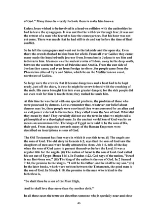 of God." Many times he sternly forbade them to make him known.
Unless Jesus wished to be involved in a head-on collision with the authorities he
had to leave the synagogues. It was not that he withdrew through fear; it was not
the retreat of a man who feared to face the consequences. But his hour was not
yet come. There was much that he had still to do and say before the time of final
conflict.
So he left the synagogues and went out to the lakeside and the open sky. Even
there the crowds flocked to him from far afield. From all over Galilee they came;
many made the hundred-mile journey from Jerusalem in Judaea to see him and
to listen to him. Idumaea was the ancient realm of Edom, away in the deep south,
between the southern borders of Palestine and Arabia. From the east side of
Jordan they came; and even from foreign territory, for people came from the
Phoenician cities of Tyre and Sidon, which lie on the Mediterranean coast,
northwest of Galilee.
So large were the crowds that it became dangerous and a boat had to be kept
ready, just off the shore, in case he might be overwhelmed with the crushing of
the mob. His cures brought him into even greater danger; for the sick people did
not even wait for him to touch them; they rushed to touch him.
At this time he was faced with one special problem, the problem of those who
were possessed by demons. Let us remember that, whatever our belief about
demons may be, these people were convinced they were possessed by an alien and
an evil power external to themselves. They called Jesus the Son of God. What did
they mean by that? They certainly did not use the term in what we might call a
philosophical or a theological sense. In the ancient world Son of God was by no
means an uncommon title. The kings of Egypt were said to be the sons of Ra,
their god. From Augustus onwards many of the Roman Emperors were
described on inscriptions as sons of God.
The Old Testament has four ways in which it uses this term. (i) The angels are
the sons of God. The old story in Genesis 6:2, says that the sons of God saw the
daughters of men and were fatally attracted to them. Job 1:6, tells of the day
when the sons of God came to present themselves before the Lord. It was a
regular title for the angels. (ii) The nation of Israel is the son of God. God called
his son out of Egypt (Hosea 11:1). In Exodus 4:22, God says of the nation, "Israel
is my first-born son," (iii) The king of the nation is the son of God. In 2 Samuel
7:14, the promise to the king is, "I will be his father, and he shall be my son." (iv)
In the later books, which were written between the Testaments, the good man is
the son of God. In Sirach 4:10, the promise to the man who is kind to the
fatherless is,
"So shalt thou be a son of the Most High,
And he shall love thee more than thy mother doth."
In all these cases the term son describes someone who is specially near and close
46
 