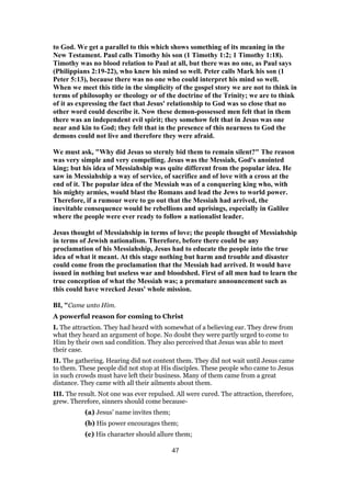 to God. We get a parallel to this which shows something of its meaning in the
New Testament. Paul calls Timothy his son (1 Timothy 1:2; 1 Timothy 1:18).
Timothy was no blood relation to Paul at all, but there was no one, as Paul says
(Philippians 2:19-22), who knew his mind so well. Peter calls Mark his son (1
Peter 5:13), because there was no one who could interpret his mind so well.
When we meet this title in the simplicity of the gospel story we are not to think in
terms of philosophy or theology or of the doctrine of the Trinity; we are to think
of it as expressing the fact that Jesus' relationship to God was so close that no
other word could describe it. Now these demon-possessed men felt that in them
there was an independent evil spirit; they somehow felt that in Jesus was one
near and kin to God; they felt that in the presence of this nearness to God the
demons could not live and therefore they were afraid.
We must ask, "Why did Jesus so sternly bid them to remain silent?" The reason
was very simple and very compelling. Jesus was the Messiah, God's anointed
king; but his idea of Messiahship was quite different from the popular idea. He
saw in Messiahship a way of service, of sacrifice and of love with a cross at the
end of it. The popular idea of the Messiah was of a conquering king who, with
his mighty armies, would blast the Romans and lead the Jews to world power.
Therefore, if a rumour were to go out that the Messiah had arrived, the
inevitable consequence would be rebellions and uprisings, especially in Galilee
where the people were ever ready to follow a nationalist leader.
Jesus thought of Messiahship in terms of love; the people thought of Messiahship
in terms of Jewish nationalism. Therefore, before there could be any
proclamation of his Messiahship, Jesus had to educate the people into the true
idea of what it meant. At this stage nothing but harm and trouble and disaster
could come from the proclamation that the Messiah had arrived. It would have
issued in nothing but useless war and bloodshed. First of all men had to learn the
true conception of what the Messiah was; a premature announcement such as
this could have wrecked Jesus' whole mission.
BI, "Came unto Him.
A powerful reason for coming to Christ
I. The attraction. They had heard with somewhat of a believing ear. They drew from
what they heard an argument of hope. No doubt they were partly urged to come to
Him by their own sad condition. They also perceived that Jesus was able to meet
their case.
II. The gathering. Hearing did not content them. They did not wait until Jesus came
to them. These people did not stop at His disciples. These people who came to Jesus
in such crowds must have left their business. Many of them came from a great
distance. They came with all their ailments about them.
III. The result. Not one was ever repulsed. All were cured. The attraction, therefore,
grew. Therefore, sinners should come because-
(a) Jesus’ name invites them;
(b) His power encourages them;
(c) His character should allure them;
47
 