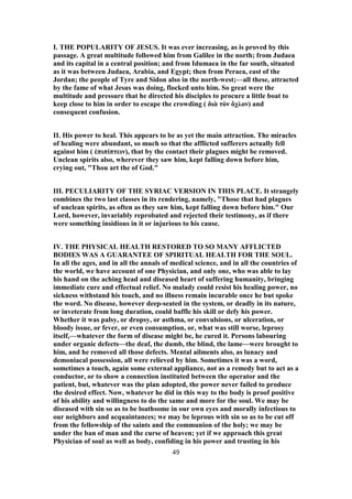 I. THE POPULARITY OF JESUS. It was ever increasing, as is proved by this
passage. A great multitude followed him from Galilee in the north; from Judaea
and its capital in a central position; and from Idumaea in the far south, situated
as it was between Judaea, Arabia, and Egypt; then from Peraea, east of the
Jordan; the people of Tyre and Sidon also in the north-west;—all these, attracted
by the fame of what Jesus was doing, flocked unto him. So great were the
multitude and pressure that he directed his disciples to procure a little boat to
keep close to him in order to escape the crowding ( διὰ τὸν ὄχλον) and
consequent confusion.
II. His power to heal. This appears to be as yet the main attraction. The miracles
of healing were abundant, so much so that the afflicted sufferers actually fell
against him ( ἐπιπίπτειν), that by the contact their plagues might be removed.
Unclean spirits also, wherever they saw him, kept falling down before him,
crying out, "Thou art the of God."
III. PECULIARITY OF THE SYRIAC VERSION IN THIS PLACE. It strangely
combines the two last classes in its rendering, namely, "Those that had plagues
of unclean spirits, as often as they saw him, kept falling down before him." Our
Lord, however, invariably reprobated and rejected their testimony, as if there
were something insidious in it or injurious to his cause.
IV. THE PHYSICAL HEALTH RESTORED TO SO MANY AFFLICTED
BODIES WAS A GUARANTEE OF SPIRITUAL HEALTH FOR THE SOUL.
In all the ages, and in all the annals of medical science, and in all the countries of
the world, we have account of one Physician, and only one, who was able to lay
his hand on the aching head and diseased heart of suffering humanity, bringing
immediate cure and effectual relief. No malady could resist his healing power, no
sickness withstand his touch, and no illness remain incurable once he but spoke
the word. No disease, however deep-seated in the system, or deadly in its nature,
or inveterate from long duration, could baffle his skill or defy his power.
Whether it was palsy, or dropsy, or asthma, or convulsions, or ulceration, or
bloody issue, or fever, or even consumption, or, what was still worse, leprosy
itself,—whatever the form of disease might be, he cured it. Persons labouring
under organic defects—the deaf, the dumb, the blind, the lame—were brought to
him, and he removed all those defects. Mental ailments also, as lunacy and
demoniacal possession, all were relieved by him. Sometimes it was a word,
sometimes a touch, again some external appliance, not as a remedy but to act as a
conductor, or to show a connection instituted between the operator and the
patient, but, whatever was the plan adopted, the power never failed to produce
the desired effect. Now, whatever he did in this way to the body is proof positive
of his ability and willingness to do the same and more for the soul. We may be
diseased with sin so as to be loathsome in our own eyes and morally infectious to
our neighbors and acquaintances; we may be leprous with sin so as to be cut off
from the fellowship of the saints and the communion of the holy; we may be
under the ban of man and the curse of heaven; yet if we approach this great
Physician of soul as well as body, confiding in his power and trusting in his
49
 
