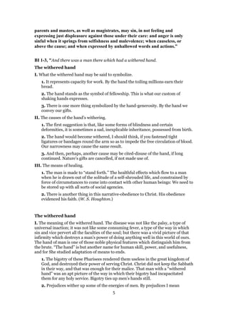 parents and masters, as well as magistrates, may sin, in not feeling and
expressing just displeasure against those under their care: and anger is only
sinful when it springs from selfishness and malevolence; when causeless, or
above the cause; and when expressed by unhallowed words and actions.”
BI 1-3, "And there was a man there which had a withered hand.
The withered hand
I. What the withered hand may be said to symbolize.
1. It represents capacity for work. By the hand the toiling millions earn their
bread.
2. The hand stands as the symbol of fellowship. This is what our custom of
shaking hands expresses.
3. There is one more thing symbolized by the hand-generosity. By the hand we
convey our gifts.
II. The causes of the hand’s withering.
1. The first suggestion is that, like some forms of blindness and certain
deformities, it is sometimes a sad, inexplicable inheritance, possessed from birth.
2. The hand would become withered, I should think, if you fastened tight
ligatures or bandages round the arm so as to impede the free circulation of blood.
Our narrowness may cause the same result.
3. And then, perhaps, another cause may be cited-disuse of the hand, if long
continued. Nature’s gifts are cancelled, if not made use of.
III. The means of healing.
1. The man is made to “stand forth.” The healthful effects which flow to a man
when he is drawn out of the solitude of a self-shrouded life, and constrained by
force of circumstances to come into contact with other human beings: We need to
be stored up with all sorts of social agencies.
2. There is another thing in this narrative-obedience to Christ. His obedience
evidenced his faith. (W. S. Houghton.)
The withered hand
I. The meaning of the withered hand. The disease was not like the palsy, a type of
universal inaction; it was not like some consuming fever, a type of the way in which
sin and vice pervert all the faculties of the soul; but there was a vivid picture of that
infirmity which destroys a man’s power of doing anything well in this world of ours.
The hand of man is one of those noble physical features which distinguish him from
the brute. “The hand” is but another name for human skill, power, and usefulness,
and for She studied adaptation of means to ends.
1. The bigotry of these Pharisees rendered them useless in the great kingdom of
God, and destroyed their power of serving Christ. Christ did not keep the Sabbath
in their way, and that was enough for their malice. That man with a “withered
hand” was an apt picture of the way in which their bigotry had incapacitated
them for any holy service. Bigotry ties up men’s hands still.
2. Prejudices wither up some of the energies of men. By prejudices I mean
5
 